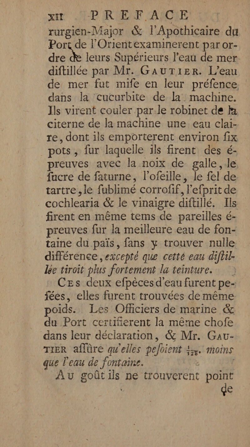 sat APP RARE APC rurgien-Major &amp; l'Apothicaire du Port de l’Orientexaminerent par or- dre de leurs Supérieurs l’eau de mer diftillée par Mr. GaAuTIER. L’eau de mer fut mife en leur préfence © dans la ‘cucurbite de la. machine. Ils virent couler par.le robinet de ky, citerne de la machine une eau clai- re, dont ils emporterent environ fix pots, fur laquelle ils firent des é- preuves avec la noix de galle le facre de faturne, l’ofeille, le fel de tartre,le fublimé corrofif, l’efprit de cochlearia &amp; le vinaigre diftillé. Ils firent en même tems de pareilles é- preuves fur la meilleure eau de fon- taine du pais, fans y trouver nulle différence excepté que cetté eau diftil- lée tiroit plus fortement la teinture. &gt; Ces deux efpèces d'eau furent pe- fées, elles furent trouvées de même poids. Les Officiers de marine &amp; du Port certifierent la même chofe dans leur déclaration, &amp; Mr. Gav- TIER affûre qu'elles pefoient 4. moins que l'eau de fontaine. 2 : Au goûtils ne trouverent point de