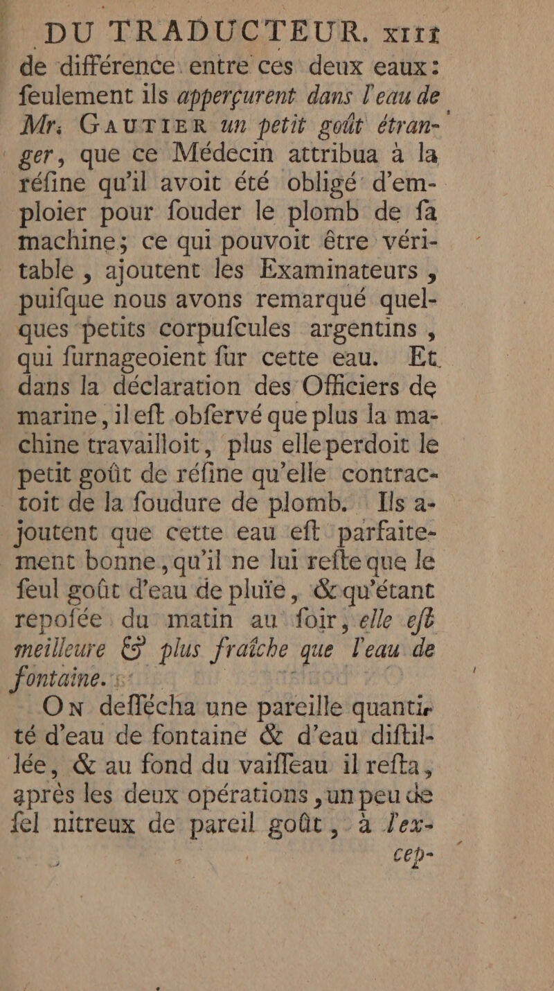 de différence: entre ces deux eaux: feulement ils apperçurent dans l'eau de Mr, GauTIER un petit goût étran- ger, que ce Médecin attribua à la réfine qu'il avoit été obligé d’em- ploier pour fouder le plomb de fa machine; ce qui pouvoit être véri- table , ajoutent les Examinateurs , puifque nous avons remarqué quel- ques petits corpufcules argentins , qui furnageoient fur cette eau. Et dans la déclaration des Officiers de marine, ileft obfervé que plus la ma- chine travailloit, plus elleperdoit le petit goût de réfine qu’elle contrac- toit de la foudure de plomb. Ils a- joutent que cette eau eft parfaite- ment bonne, qu'il ne lui refte que le feul goût d’eau de pluie, Soqu’étant repofée du matin au foir, elle eft meilleure € plus fraiche que ‘Teau de fontaine. On deffécha une pareille quantie té d'eau de fontaine &amp; d’eau diftil- Jée, &amp; au fond du vaiffeau il refta, apres les deux opérations , un peu de {el nitreux de pareil goût, à J'ex- , | cep-