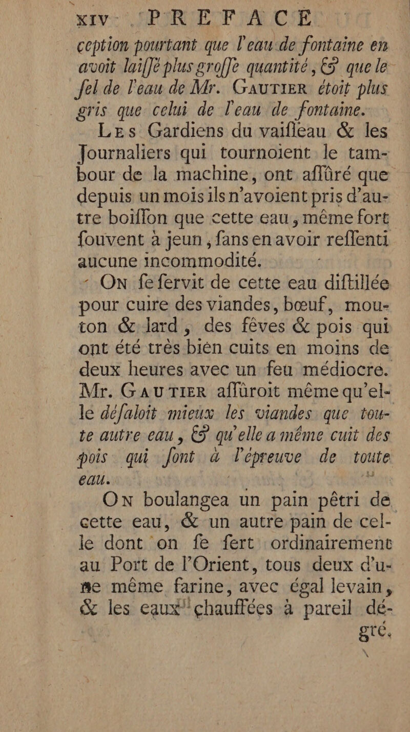 CRORLETF TAROT ception pourtant que l'eaude fontaine en avoit laiffé plus groffe quantité, €5 que le Jel de l'eau de Mr. Gautier éboit plus gris que celui de l'eau de fontaine. Les Gardiens du vaifleau &amp; les Journaliers qui tournoient le tam- bour de la machine, ont affaré que depuis un mois ils n’avoient pris d’au- tre boiffon que cette eau, même fort fouvent à jeun , fans enavoir reflenti aucune incommodité. - On fefervit de cette eau diftillée pour cuire des viandes, bœuf, mou- ton &amp; lard, des fêves &amp; pois qui ont été tres bien cuits en moins de deux heures avec un feu médiocre. Mr. Gau Tier affuroit même qu’el- le défaloit mieux les viandes que tou- te autre eau, &amp;F quelle a même cuit des pois qui font a lépreuve de toute eau. ON bn un pain pêtri dé. cette eau, &amp; un autre pain de cel- le dont on fe fert ordinairement au Port de Orient, tous deux d’u- me meme farine, avec égal levain, &amp; les eaux?’ ‘chauffées a pareil dé- gre,
