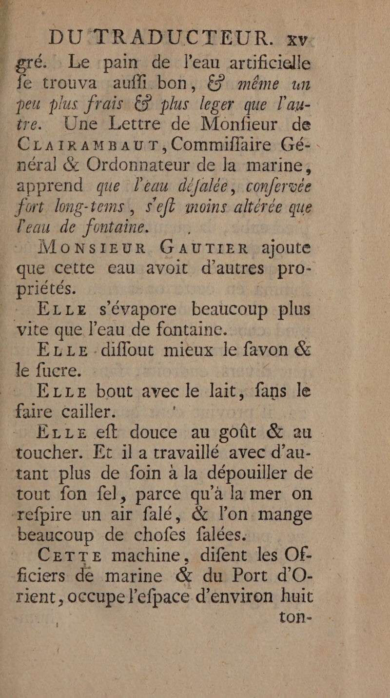 } gré. Le pain de l'eau artificielle fe trouva auffi bon, € même un peu plus frais € plus leger que l'au- tre. Une Lettre de Monfieur de CLatRAMBAUT, Commiflaire Gé: - néral &amp; Ordonnateur de la marine, apprend que l'eau défalée, confervee fort long-tems , seft moins altérée que l'eau de fontaine. MoNSIEUR GAUTIER ajoute que cette eau avoit d'autres pro- | priétés. - ELLE s’évapore beaucoup plus vite que l’eau de fontaine. ELLE -diflout mieux le favon &amp; le fucre. ELLE bout avec le lait, fans le faire cailler. Evie eft douce au goût &amp; au toucher. Et il a travaillé avec d’au- tant plus de foin à la dépouiller de tout fon fel, parce qu'à la mer on refpire un air falé, &amp; l’on mange beaucoup de chofes falées. CETTE machine, difent les Of- ficiers de marine &amp; du Port d’O- rient, occupe l'efpace d’environ huit ton- =,