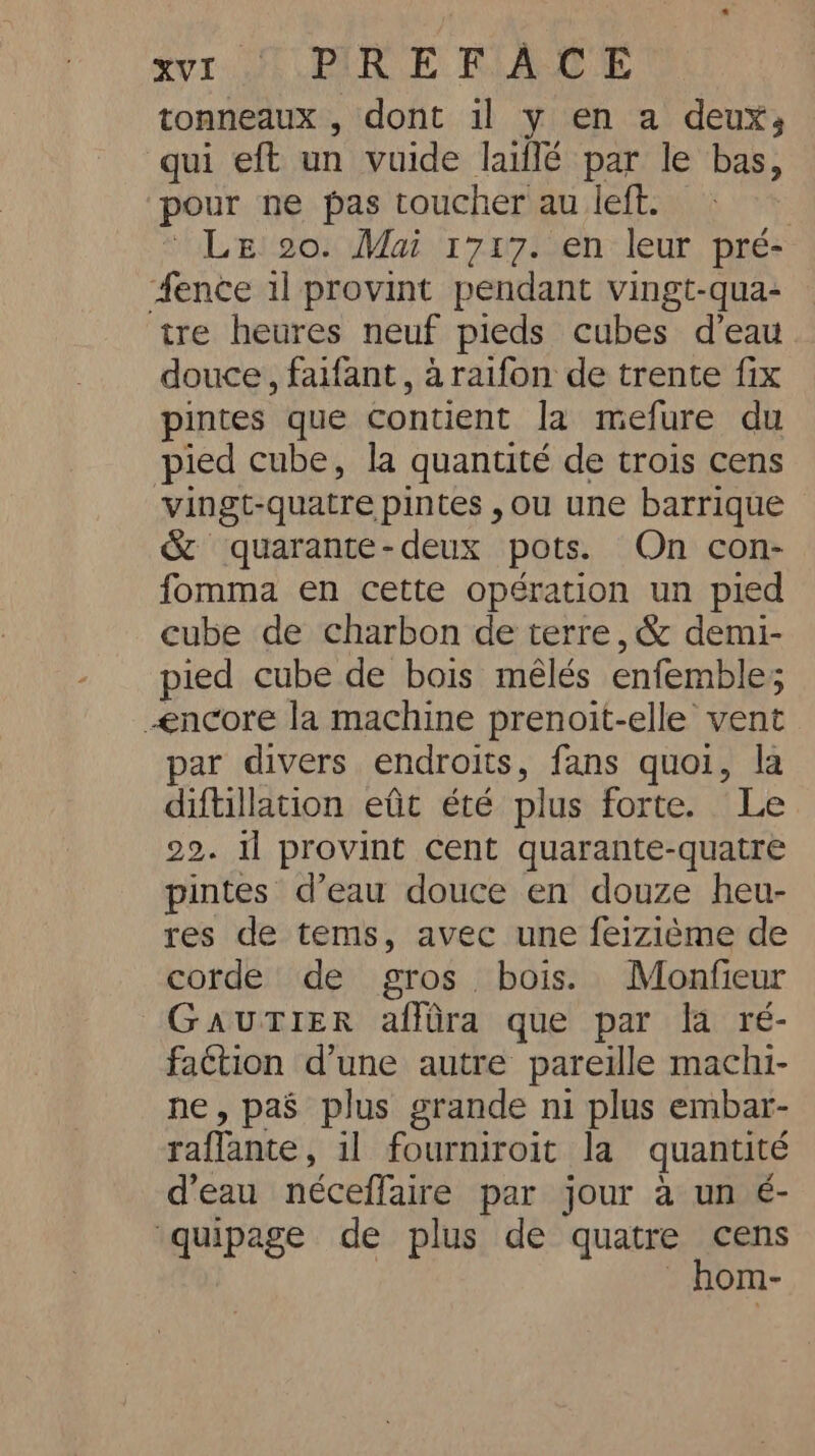 tonneaux , dont il y en a deux, qui eft un vuide lailé par le bas, pour ne pas toucher au left. | * Lgl go. Mai 1707/2en-leur pré: fence il provint pendant vingt-qua- tre heures neuf pieds cubes d’eau douce, faifant , araifon de trente fix pintes que contient la mefure du pied cube, la quantité de trois cens vingt-quatre pintes , ou une barrique &amp; quarante-deux pots. On con- fomma en cette opération un pied cube de charbon de terre, &amp; demi- pied cube de bois mêlés enfemble; <ncore la machine prenoit-elle vent par divers endroits, fans quoi, la diftillation eût été plus forte. Le 29. il provint cent quarante-quatre pintes d’eau douce en douze heu- res de tems, avec une feizième de corde de gros bois. Monfieur GAUTIER affüra que par la ré- faction d’une autre pareille machi- ne, pas plus grande ni plus embar- raflante, il fourniroit la quantité d'eau néceffaire par jour a un é- quipage de plus de quatre cens _ hom-