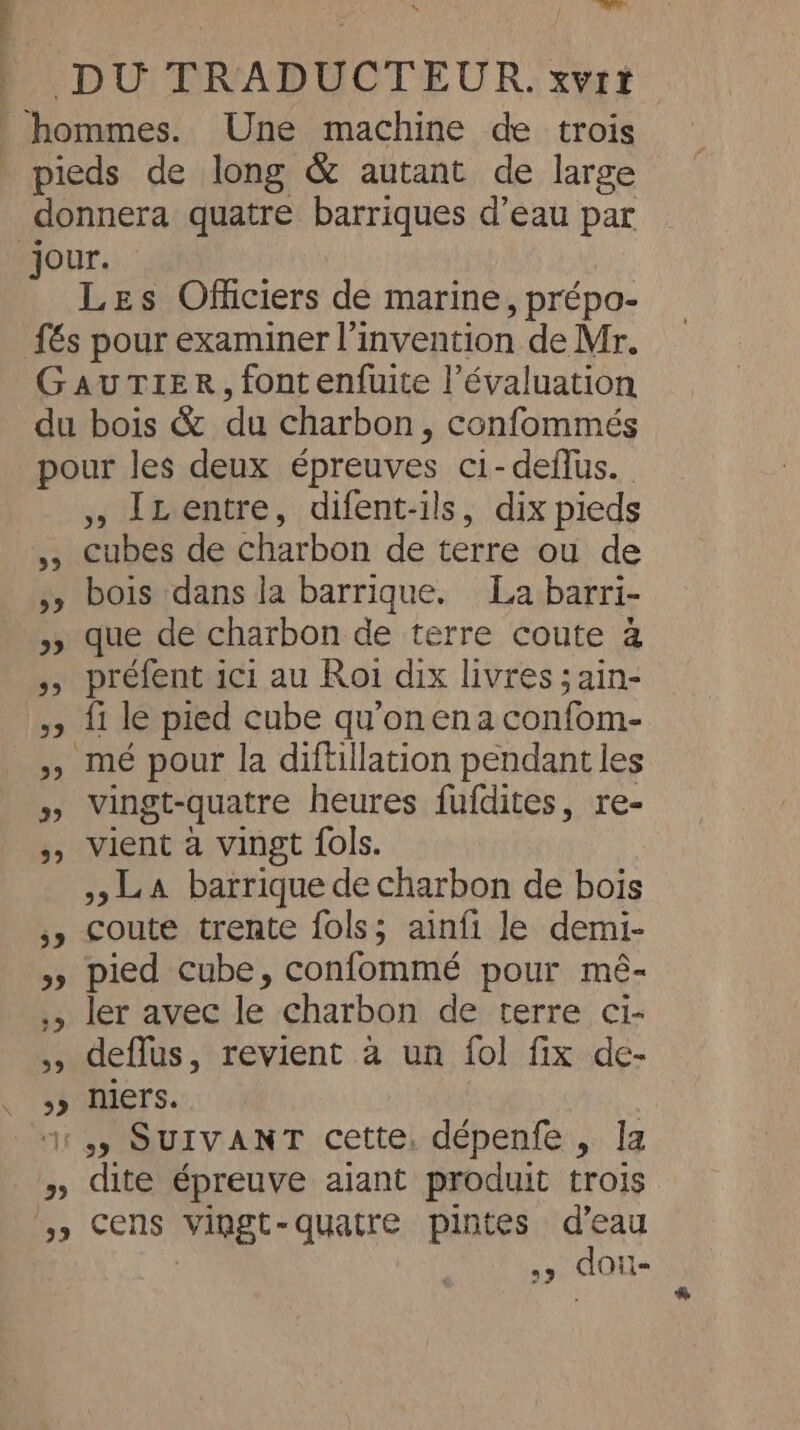 \ Là DU TRADUCTEDUR. xvrt ‘hommes. Une machine de trois pieds de long &amp; autant de large donnera quatre barriques d’eau par jour. Les Officiers de marine, prépo- {€s pour examiner l’invention de Mr. GAUTIER, font enfuite l’évaluation du bois &amp; du charbon, confommés pour les deux épreuves ci-deflus. », LLentre, difent-ils, dix pieds 5, cubes de charbon de terre ou de », bois dans la barrique. La barri- » que de charbon de terre coute à »> préfent ici au Roi dix livres ;ain- y> {1 le pied cube qu’on ena confom- ,, mé pour la diftillation pendant les » Vingt-quatre heures fufdites, re- » Vient à vingt fols. LA barrique de charbon de bois ,, coute trente fols; ainfi le demi- » pied cube, confommé pour mé- ., ler avec le charbon de terre ci- ,, deflus, revient à un fol fix de- >) niers. . ‘13 SUIVANT cette. dépenfe , la » dite épreuve alant produit trois 3» Cens vingt-quatre pintes d'eau | > dou-