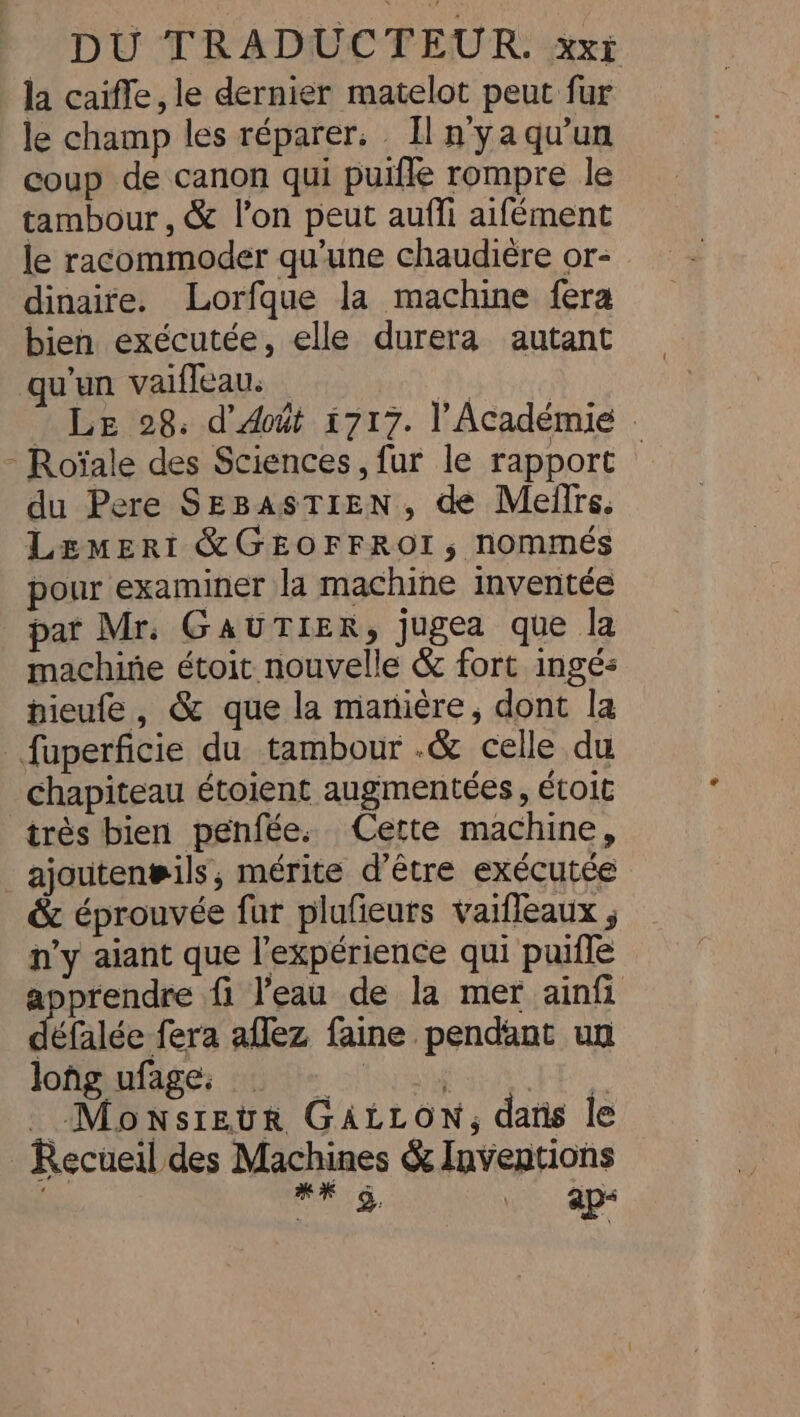 la caiffe, le dernier matelot peut fur le champ les réparer, Il n’yaqu’un coup de canon qui puifle rompre le tambour , &amp; l’on peut auffi aifément le racommoder qu’une chaudière or- dinaire. Lorfque la machine fera bien exécutée, elle durera autant qu'un vaifleau. | Le 28. d’ dout 1717. l'Académie | - Roïale des Sciences, fur le rapport — du Pere SEBASTIEN, de Meffrs. Lemert &amp;GEOFFROI, nommés pour examiner la machine inventée par Mr. GAUTIER, jugea que la machine étoit nouvelle &amp; fort ingés hieufe , &amp; que la manière, dont la fuperficie du tambour .&amp; celle du chapiteau étoient augmentées, étoit très bien penfée. Cette machine, _ajouten#ils, mérite d’être exécutée &amp; éprouvée fur plufeurs vaifleaux ; n'y aiant que l'expérience qui puifle apprendre fi l'eau de la mer ainfi detalée fera aflez faine pendant un long ufage. staph se FE _ Monsieur GALLON, dans le Recueil des Machines &amp; Inventions | SE 2 \. ap“