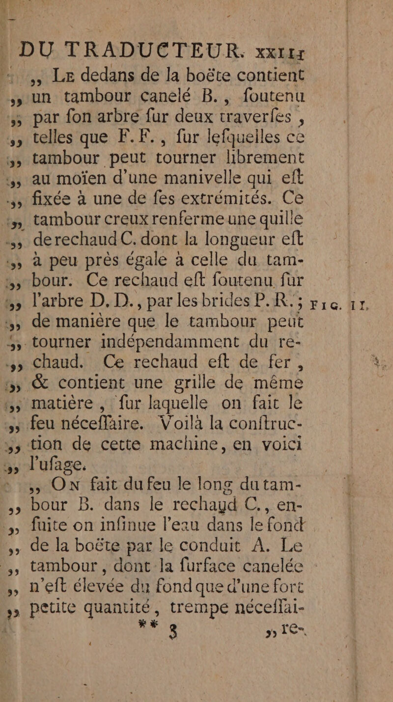 ,, LE dedans de la boëte contient un tambour canelé B., foutenu par fon arbre fur deux craverfes ; telles que F.F., fur lefquelles ce tambour peut tourner librement au moïen d’une manivelle qui eft fixée à une de fes extrémités. Ce tambour creux renferme une quille a peu près égale a celle du tam- bour. Ce rechaud eft foutenu für l'arbre D, D., par les brides P.R. ; de manière que le tambour peut chaud. Ce rechaud eft de fer, tion de cette machine, en voici l'ufage. , On fait du feu le long du tam- bour B. dans le rechayd C., en- de la boéte par le conduit A. Le tambour, dont la furface canelée n’eft élevée du fond que d’une fort far