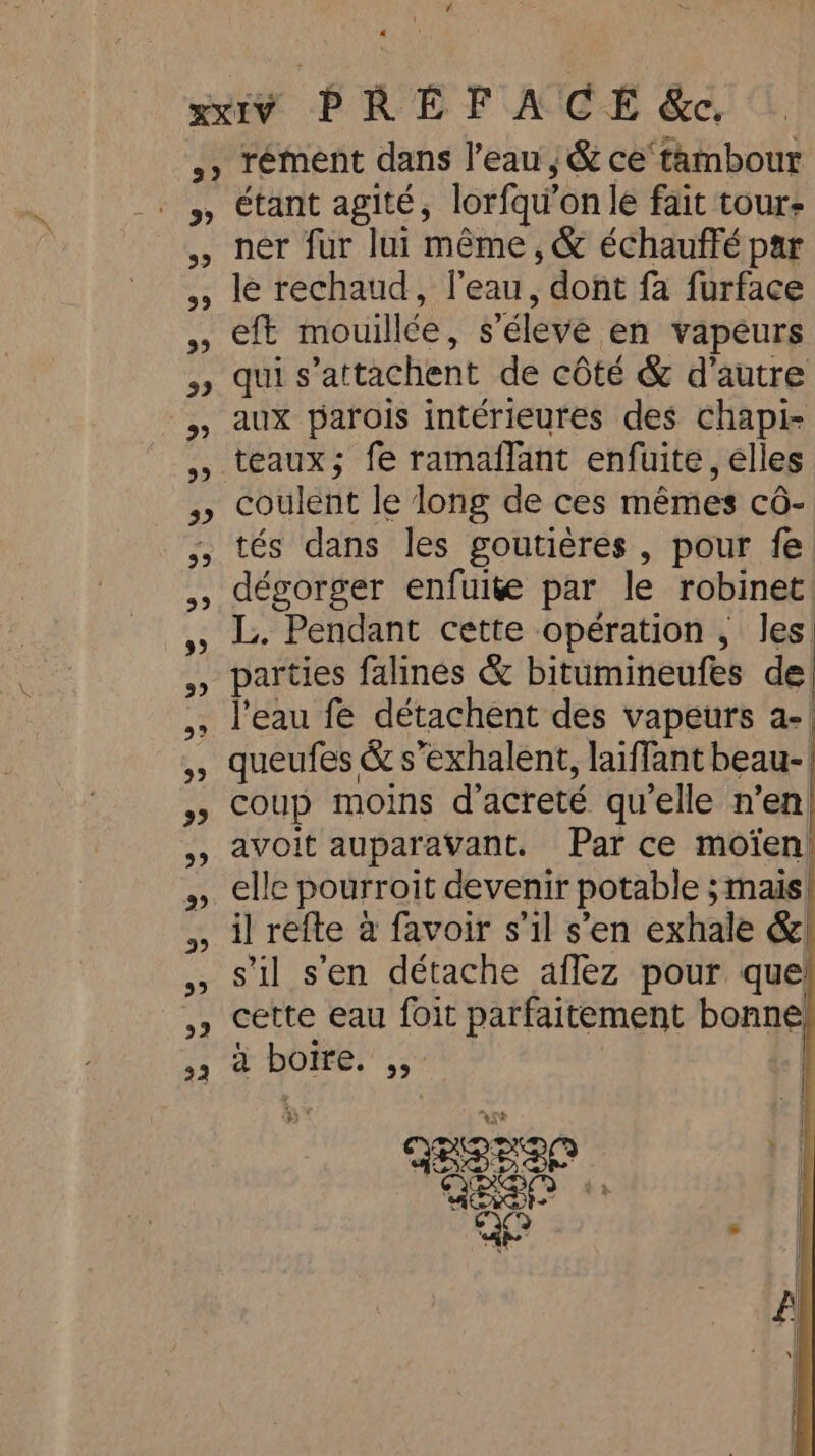 a 59 5 5 9) 3 99 5) 99 99 93 5 3? 93 9 99 9 99 99 99 22 étant agité, lorfqu' on le fait tours ner fur lui même, &amp; échauffé par le rechaud, l’eau, dont fa furface eft mouillée, s’éleve en vapeurs qui s 'attachent de côté &amp; d'autre aux parois intérieures des chapi- teaux; fe ramaflant enfuite , elles coulent le long de ces mêmes cé- tés dans les goutières , pour fe dégorger enfuite par le robinet. L. Pendant cette opération , les parties falines &amp; bitumineufes de l'eau fe détachent des vapeurs a- queufes &amp; s’exhalent, laiffant beau- coup moins d’acreté qu'elle n’en avoit auparavant. Par ce moien elle pourroit devenir potable ; ; mais il refte à favoir s’il s’en exhale &amp; s’il s'en détache aflez pour que cette eau foit parfaitement bonne à boire. ,, RBRIO rs