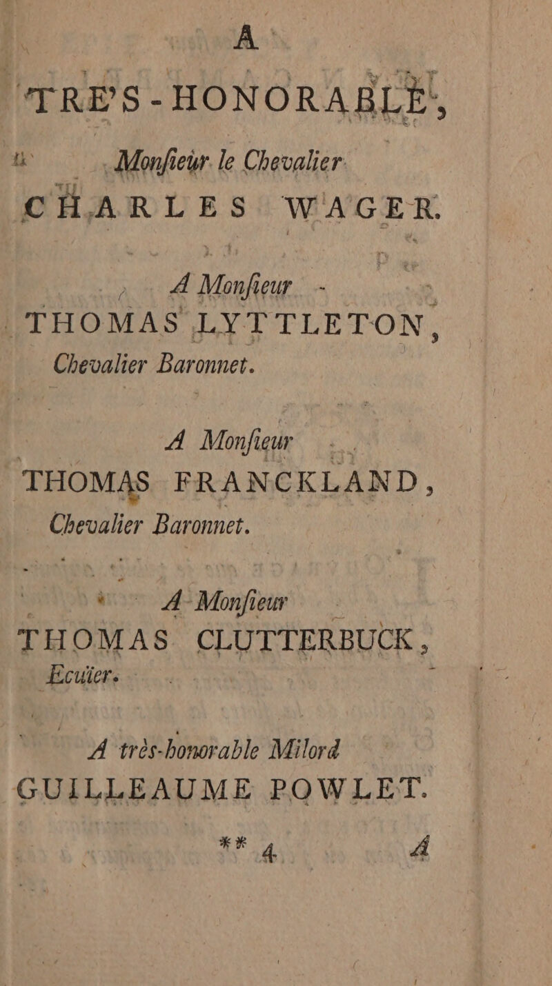 TRÈS-HONORABLE!, i Monfiewr le Chevalier CHARLES WAGER. A Mnf eur THOMAS LYTTLETON, Chevalier Baronet. A Monfieur | ‘THOMAS FRANCKLAND, Chevalier Baronet. ap A Monfiew T HOMAS CLUTTERBUCK , “Ecuiers - À très-bonorable Milord | GUILLEAUME POWLET. KR 4 A