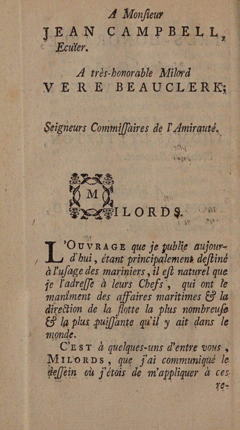 Rok A Monfieur : JEAN CAMPBELL, , Ecuïer. _ A trés-honorable Mild | VER EY BEAUCLER Ks Seigneurs Commiffaires de ? Amirauté. PANE SXX#ILORDS ” Ti ee GE que je publie aujour- ad hui, étant principalement deftiné à l'ufage des mariniers , il eft naturel que je ladreffe à leurs Chefs, qui ont le maniment des affaires maritimes € la direction de la flotte la plus nombreufe … € la plus puiffante qu'il y ait dans le monde. : C'EST à quelques-uns d’entre vous , MILorDs, que j'ai communiqué le defJein où j'étais de m'appliquer à ces. Te-