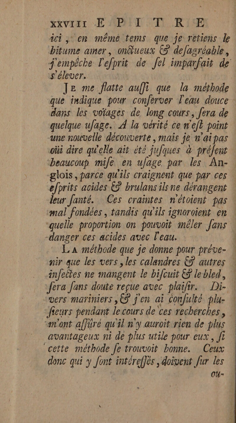 xiviar dE MENT AT RIRE ict 5 en même tems que je retiens le bitume amer, onûtueux © defagréable, j'empêche l'efprit de fel imparfait de’ s'élever. | | Je me flatte auffi que la méthode que indique pour conferver l'eau douce dans les votages de long cours, fera de quelque ufage. A la vérité ce weft point une nouvelle découverte , mais je nai pas oùi dire qu'elle ait été jufques à préfent beaucoup mile en ufage par les An- glois, parce qu'ils craignent que par ces efprits acides € brulans ils ne dérangent leur fanté. Ces craintes nétoient pas ‘mal fondées, tandis qu'ils ignoroient en ‘quelle proportion on pouvoit méler fans -danger ces acides avec l'eau. La méthode que je donne pour préve- nir que les vers , les calandres &amp;F autres infectes ne mangent le bifcuit &amp; lebled, | fera fans doute reçue avec plaifir. Di- | vers mariniers € jen ai confulté plu- — fieurs pendant le cours de ces recherches, — «m'ont affüré qu'il n'y auroit rien de plus | avantageux ni de plus utile pour eux, ft “cette méthode fe trouvoit bonne. Ceux donc qui y font intére(]és , doivent fur les