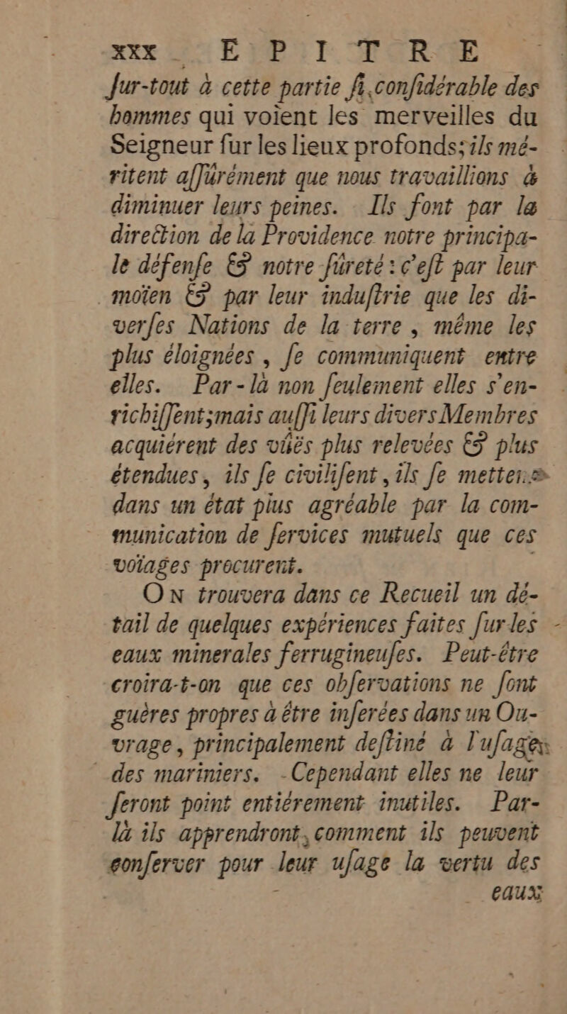 ake Co ET. MORE Jur-tout à cette partie fi.confidérable des hommes qui voient les merveilles du Seigneur fur les lieux profonds; ils mé- ritent affurément que nous travaillions à diminuer leurs peines. Ils font par la direction de la Providence notre principa- le défenfe &amp; notre fureté:¢ eft par leur _moïen ES par leur induftrie que les di- verfes Nations de la terre , même les plus éloignées , fe communiquent entre elles. Par-la non feulement elles s'en- richiffent;mais auffi leurs divers Membres acquiérent des vies plus relevées € plus étendues, ils Je civililent , ils fe metter.= dans un état pius agréable par la com- munication de fervices mutuels que ces woiages procurent. ON trouvera dans ce Recueil un dé- tail de quelques expériences faites [urles - eaux minerales ferrugineufes. Peut-être croira-t-on que ces obfervations ne font guères propres à être inferées dans un Ou- vrage, principalement deftiné à lufages des mariniers. -Cependant elles ne leur feront point entiérement inutiles. Par- la ils apprendront, comment ils peuvent gonferver pour leur ufage la vertu des | eaux