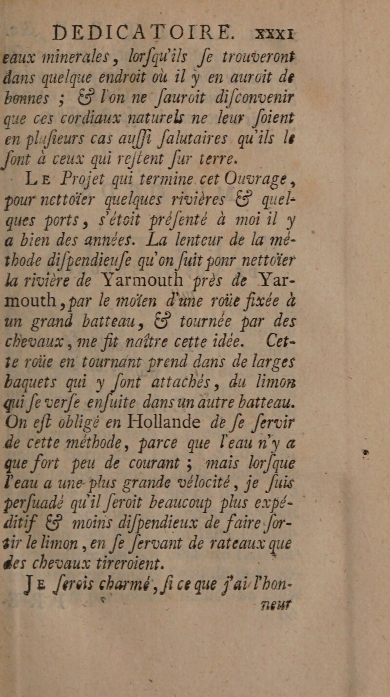 »”. DEDICATOIRE. :xxxt eaux minerales, lorfqwils fe trouveront dans quelque endroit ou il y en aurcit de bonnes ; €5 l'on ne Jaurcit difconvenir que ces cordiaux naturels ne leur foient en plufieurs cas auffi falutaires qu'ils le font a ceux qui rejtent fur terre. - LE Projet qui termine. cet Ouvrage, pour nettoïer quelques rivières &amp;F quel- ques ports, s'étoit préfenté à moi il y a bien des années. La lenteur de la me- thode difpendieufe qu'on fuit ponr nettoïer Ja rivière de Yarmouth près de Yar- mouth, par le moïen d'une roiie fixée a un grand batteau, €F tournée par des chevaux , me fit naître cette idée. Cet- te roiie en tournant prend dans de larges baquets qui y font attachés, du limon qui Je verfe enfuite dans un autre batteau. On eft obligé en Hollande de Je fervir de cette méthode, parce que l'eau n'y a que fort peu de courant ; mais lor{que l'eau a une- plus grande vélocité, je fuis perfuadé qu'il Jeroit beaucoup plus expé- ditif &amp;ÿ moins difpendieux de faire for- sir le limon , en Je fervant de rateaux que des chevaux tirercient. À Je Jercis charme, fi ce que j'ai l'hon- | FE neue