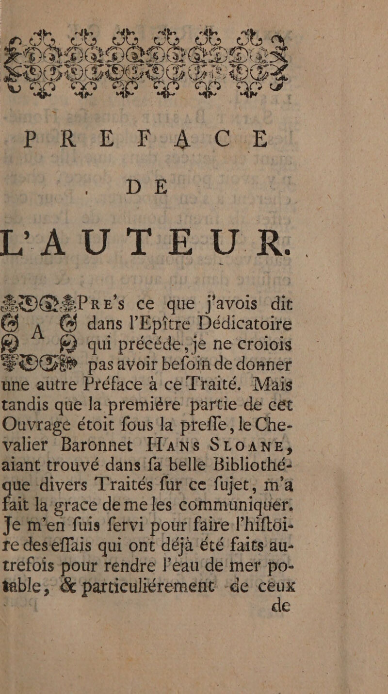 ey ét dt ct Ge Wiles EPMO LPAD AGIOS oS SOSOGOGOG SE OGL Ne aa een AU T'E-U R: SOG PRE's ce que j'avois dit dans l’Epître Dédicatoire @) @) qui précéde, je ne croiois OS pas avoir befoin de donner une autre Préface à ce Traité, Mais tandis que la premiére partie de cét Ouvrage étoit fous la prefle, le Che- valier Baronnet H'ANS SLOANE, aiant trouvé dans fa belle Bibliothé: que divers Traités fur ce fujet, m’a fait la grace de me les communiquer. Je m'en fuis fervi pour faire l’hiftoi- re deseffais qui ont déjà été faits au- tréfois pour rendre l’eau de mer po- table, &amp; particuliérement ‘de oa de Ê