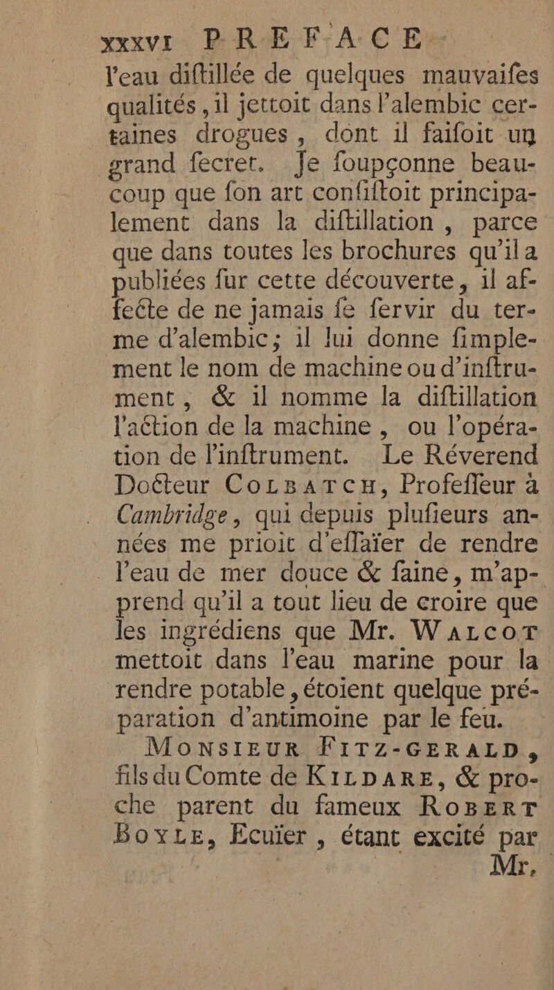 l'eau diftillée de quelques mauvaifes qualités , il jettoit dans l’alembic cer- taines drogues, dont il faifoit uy grand fecret. Je foupçonne beau- coup que fon art confiftoit principa- lement dans la diftillation , parce que dans toutes les brochures quila publiées fur cette découverte, il af- feéte de ne jamais fe fervir du ter- me d’alembic; il lui donne fimple- ment le nom de machine ou d’inftru- ment, &amp; il nomme la diftillation l'action de la machine , ou l’opéra- tion de Pinftrument. Le Réverend Doéteur Cotsatcu, Profeffeur a Cambridge, qui depuis plufieurs an- nées me prioit d'effaïer de rendre . l’eau de mer douce &amp; faine, m’ap- prend qu’il a tout lieu de croire que les ingrédiens que Mr. Watcor mettoit dans l’eau marine pour la rendre potable , étoient quelque pré- paration d’antimoine par le feu. MONSIEUR FITZ-GERALD, fils du Comte de K1rpaRE, &amp; pro- che parent du fameux RoBERT BoyLe, Ecuier , étant excité par Mr.