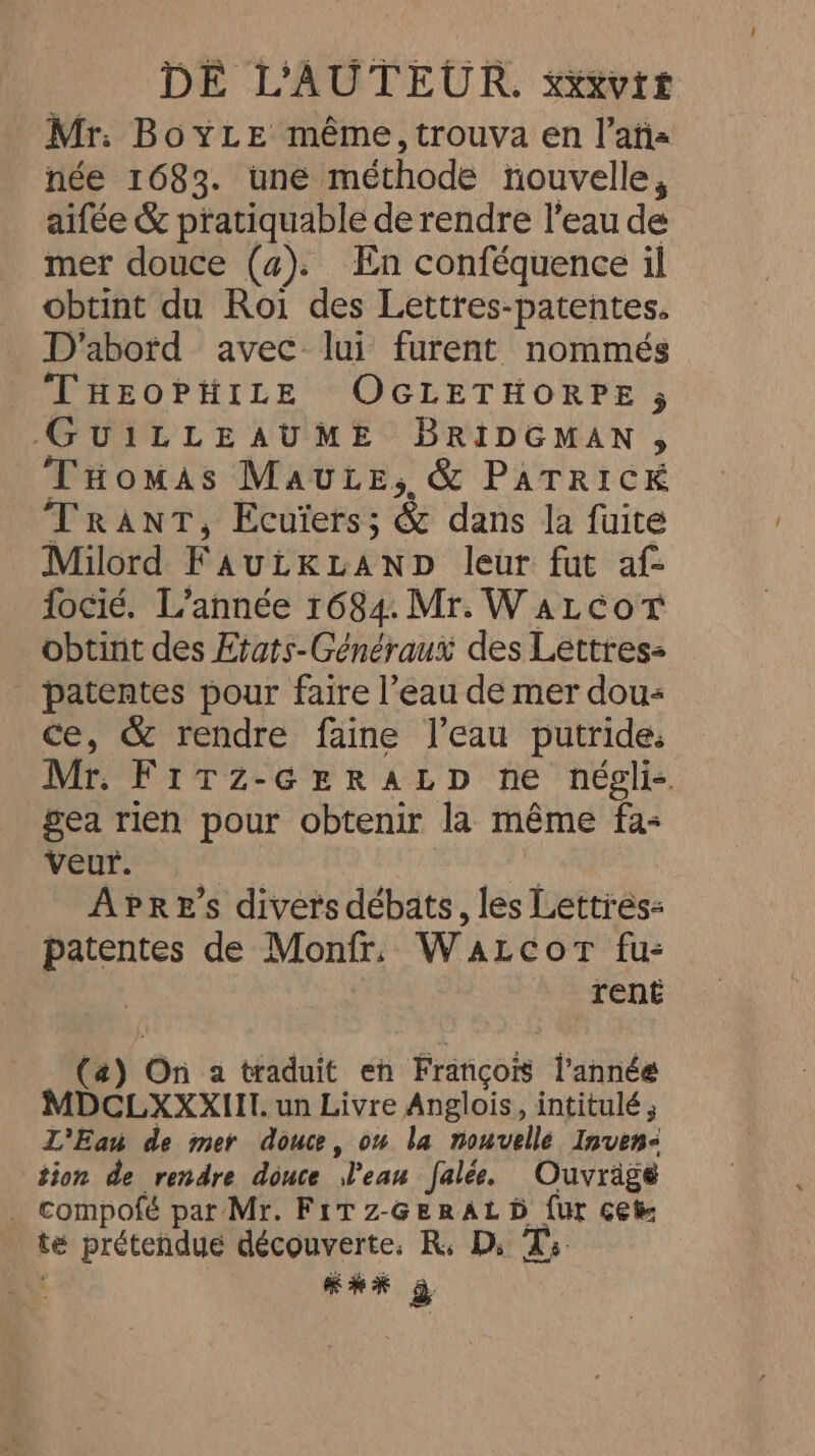 Mr: BoyLe même, trouva en l’aña née 1683. une méthode nouvelle, aifée &amp; pratiquable de rendre l’eau de mer douce (a). En conféquence il obtint du Roi des Lettres-patentes. D'abord avec lui furent nommés THEOPHILE OGLETHORPE 5 GUILLEAUME BRIDGMAN , Tomas Maute, &amp; PATRICK Trant, Ecuïers; &amp; dans la fuite Milord FautKuaNpD leur fut af- focié. L’année 1684. Mr. WaLcorT obtint des Etats-Généraux des Lettres- | patentes pour faire l’eau de mer dou- ce, &amp; rendre faine l’eau putride: Mr. Fitz-GreRaLp ne négli- gea rien pour obtenir la méme fa- veur. | À APrE’s divers débats, les Lettres: patentes de Monfr, Watcor fu: rent (a) On a traduit en Francois l’année MDCLXXXIII. un Livre Anglois, intitulé ; L'Eau de mer douce, ov la nouvelle Inven- tion de rendre douce eau falee. Ouvragé _ compofé par Mr. Fitz-Geratb fur cet té prétendue découverte. R. D; Ts KE à