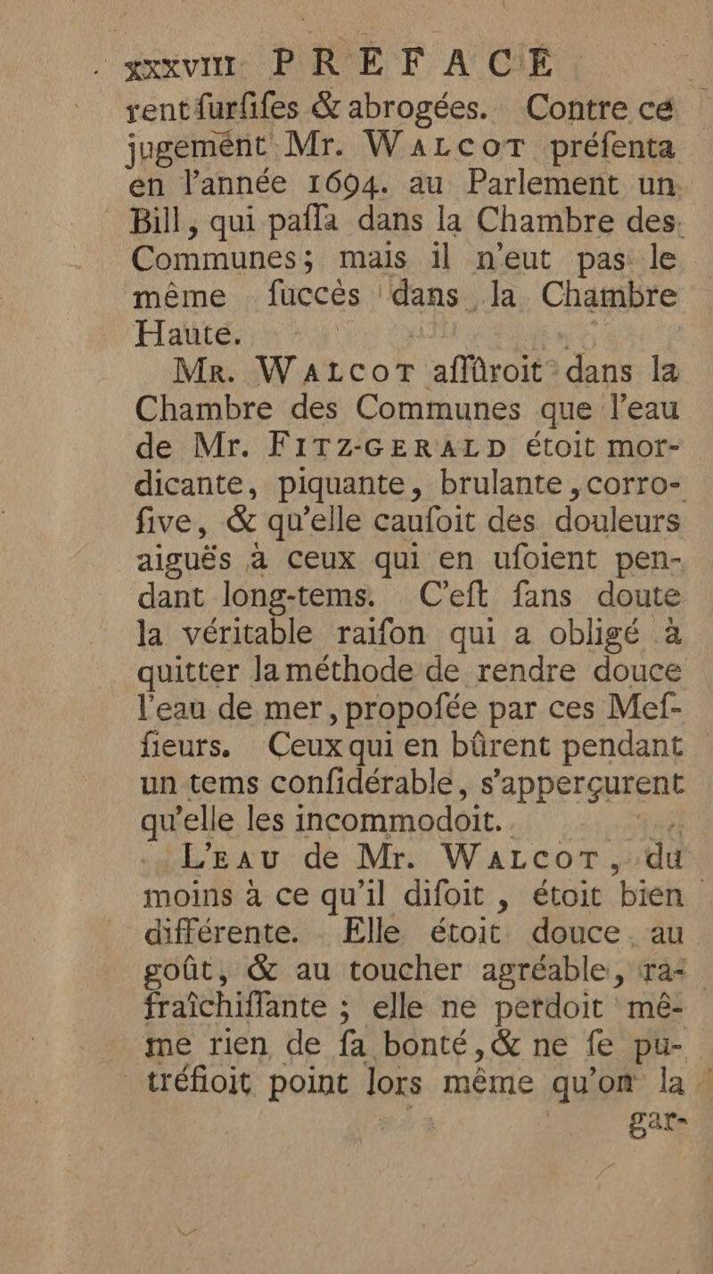 \ xxxvir PREF ACE , rentfurfifes &amp; abrogées. Contre cé jugement Mr. WaLcoT préfenta en l’année 1694. au Parlement un Bill, qui pafla dans la Chambre des. Communes ; mais il n'eut pas le même fucces dans la Chambre Haute. MR. Waicor affüroit - dans la Chambre des Communes que l’eau de Mr. FITZ-GERALD étoit mor- dicante, piquante, brulante ,corro- five, &amp; qu’elle caufoit des douleurs aiguës a ceux qui en ufoient pen- dant long-tems. C’eft fans doute la véritable raifon qui a obligé à quitter laméthode de rendre douce l'eau de mer, propofée par ces Mef- fieurs. Ceux qui en bfirent pendant — un tems confidérable, s’apperçurent qu'elle les incommodoit. L'Eau de Mr. WaLcor, du moins à ce qu'il difoit , étoit bien différente. Elle étoit douce. au fit, &amp; au toucher agréable, ra fraichiffante ; elle ne perdoit mé- me rien de fa bonté, &amp; ne fe pu- _tréfioit point lors même qu'on la. | gar-