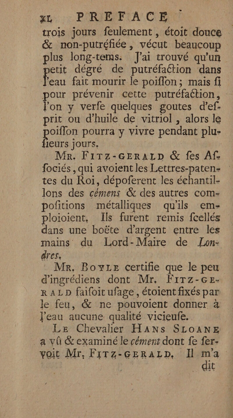 trois jours feulement , étoit douce &amp; non-putréfiée, vécut beaucoup &gt; plus long-tems. J'ai trouvé qu'un petit dégré de putréfaction dans to fait mourir le poiffon; mais fi pour prévenir cette putréfaction, l'on y verfe quelques goutes d’ef- prit ou d'huile de vitriol , alors le potion pourra y vivre pendant plu- leurs jours. Mr. Fitz-GEraLtp &amp; fes Af- fociés , qui avoient les Lettres-paten- tes du Roi, dépoferent les éehantil- lons des cémens &amp; des autres com- pofitions métalliques qu'ils em- ploioient, Ils furent remis fcellés dans une boëte d'argent entre les mains du Lord-Maire de Jon: dres. Mr, BoyLe certifie que le peu d'ingrédiens dont Mr. Firz-ce- RALD faifoit ufage , étoient fixés par le feu, &amp; ne pouvoient donner a Peau aucune qualité vicieufe. Le Chevalier Hans SLOANE a vû &amp; examiné le cément dont fe fer- voit Mr. FiTz-GERALD, Il ma _ dit