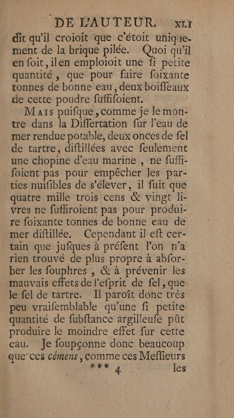 DE BAO TEODOR. sir dit qu'il croioit que c’étoit unique. ment de la brique pilée. Quoi qu'il en foit,ilen emploioit une fi petite quantité , que pour faire foixante tonnes de bonne eau, deux boifleaux de cette poudre füfhfoient. | Mats puifque ,comme je lemon- tre dans la Differtation fur l’eau de mer rendue potable, deux onces de fel de tartre, diftillées avec feulement une chopine d’eau marine , ne fufl- _foient pas pour empêcher les par- ties nuifibles de s'élever, il fuit que quatre mille trois cens &amp; vingt li- vres ne fuffiroient pas pour produi- re foixante tonnes de bonne eau de mer diftillée, Cependant il eft cer- tain que jufques à préfent lon n'a rien trouvé de plus propre à abfor- ber les fouphres , &amp; à prévenir les mauvais effets de l’efprit de fel, que le fel de tartre. Il paroit donc très peu vraifemblable qu'une fi petite quantité de fubftance argilleufe ptt produire le moindre effet fur cette eau. Je foupconne donc beaucoup -que”ces cémens , comme ces Meffieurs HK 4 les '