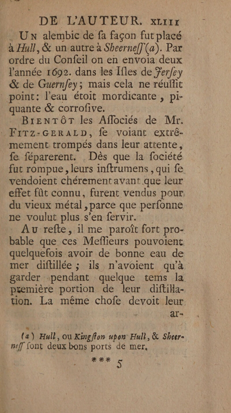Un alembic de fa façon fut placé à Hull, &amp; un autre à Sheerne[](a). Par ordre du Confeil on en envoia deux l'année 1692. dans les Ifles de Ferfey &amp; de Guernfey ; ; mais cela ne réuffit point: l'eau étoit mordicante , pi- quante &amp; corrofive. BrenTôr les Affociés de Mr. _Firz-GErRALpD, fe volant extré- mement trompés dans leur attente, fe. féparerent. . Dès que la fociété fut rompue, leurs inftrumens , qui fe vendoient chérement avant que leur effet fût connu, furent vendus pour, du vieux métal » parce que perfonne ne voulut plus s’en fervir. Av refte, il me paroît fort pro- bable que ces Meffieurs pouvoient quelquefois avoir de bonne eau de mer diftillée ; ils n’avoient qu’à garder “pendant quelque tems la premiére portion de leur diftiHa- tion. La même chofe devoit leur at- ( a) Hull, ou Kingfton upon Hull, &amp; Sheer- neff font deux bons ports de mer, # % »