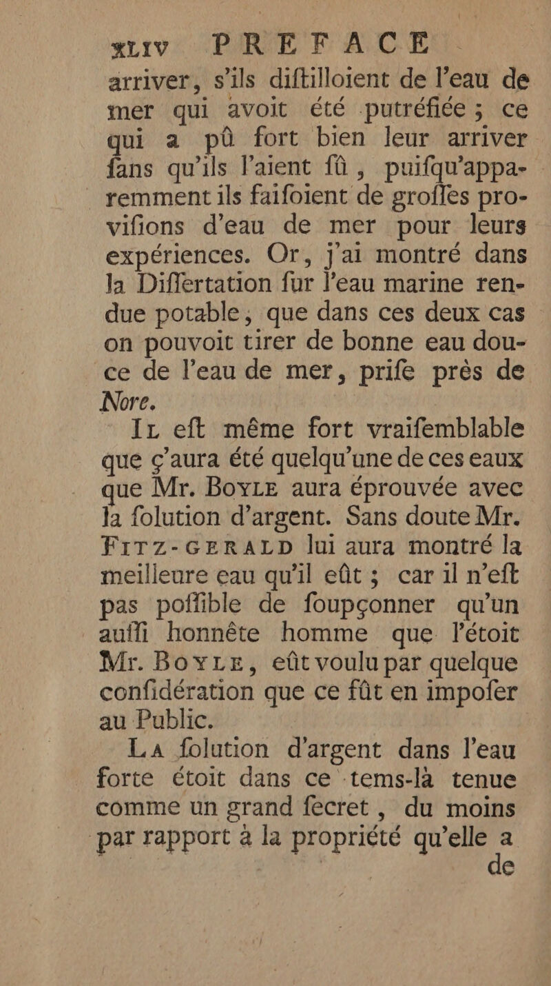 arriver, s'ils diftilloient de l’eau de mer qui avoit été putréfiée; ce qui a pd fort bien leur arriver fans qu'ils Paient fi, puifqu’appa- . remment ils faifoient de groffes pro- vifions d’eau de mer pour leurs expériences. Or, j'ai montré dans Ja Differtation fur l’eau marine ren- due potable, que dans ces deux cas on pouvoit tirer de bonne eau dou- ce de l’eau de mer, prife près de Nore. It eft même fort vraifemblable que ¢’aura été quelqu’une de ces eaux ue Mr. Boyle aura éprouvée avec la folution d’argent. Sans doute Mr. FITZ-GERALD lui aura montré la meilleure eau qu'il efit; car il n’eft pas poffible de foupçonner qu’un aufli honnête homme que l'étoit Mr. Boye, eût voulu par quelque confidération que ce fût en impofer au Public. La folution d'argent dans l’eau forte étoit dans ce tems-la tenue comme un grand fecret , du moins par rapport à la propriété he e