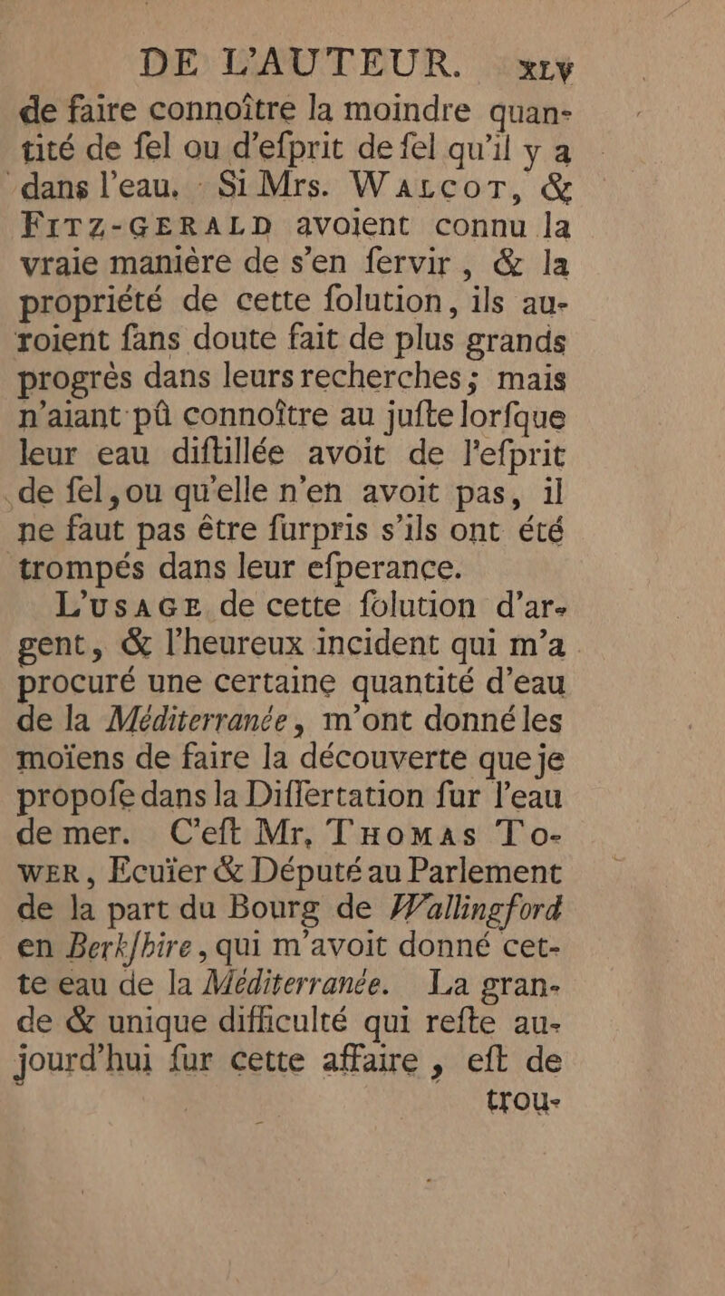 de faire connoître la moindre quan- tité de fel ou d’efprit de fel qu'il y a dans l’eau. Si Mrs. WatcoT, &amp; FrTz-GERALD avolent connu la vraie maniére de s’en fervir, &amp; la propriété de cette folution, ils au- roient fans doute fait de plus grands progrès dans leurs recherches; mais naiant pû connoître au jufte lorfque leur eau diftillée avoit de Pefprit de fel, ou qu'elle n'en avoit pas, il ne faut pas être furpris s’ils ont été trompés dans leur efperance. L’usaGe de cette folution d’ar- gent, &amp; l'heureux incident qui m’a procuré une certaine quantité d’eau de la Méditerranée, mont donné les moiens de faire la découverte que je propofe dans la Differtation fur l’eau de mer. Ceft Mr, THomas To- WER, Ecuïer &amp; Député au Parlement de Ja part du Bourg de Wallingford en Berk/hire, qui m’avoit donné cet- te eau de la Mediterrance. La gran- de &amp; unique difficulté qui refte au- jourd’hui fur cette affaire , eft de . trou-
