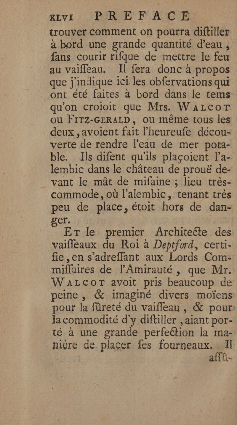 RLVL : PGR EF’ AGE trouver comment on pourra diftiller a bord une grande quantité d’eau , fans courir rifgue de mettre le feu au vaiffeau. Il fera donc a propos que j'indique ici les obfervations qui ont été faites a bord dans le tems qu'on croioit que Mrs. Wazcor ou FITZ-GERALD, ou même tous les deux ,avoient fait l’heureufe décou- verte de rendre l’eau de mer pota- ble. Ils difent qu'ils plaçoient l’a- lembic dans le château de prouë de- _ vant le mât de mifaine ; lieu très- commode, où l’alembic, tenant très peu de place, étoit hors de dan- ger. ET le premier Architeéte. des vaifleaux du Roi à Deptford, certi- fie,en s adreflant aux Lords Com- miflaires de l'Amirauté , que Mr. WALCOT avoit pris beaucoup de peine , &amp; imaginé divers moïens pour la fûreté du vaifleau , &amp; pour la commodité d'y diftiller , aiant por- té a une grande perfection la ma- nière de. placer fes foo aff ti.