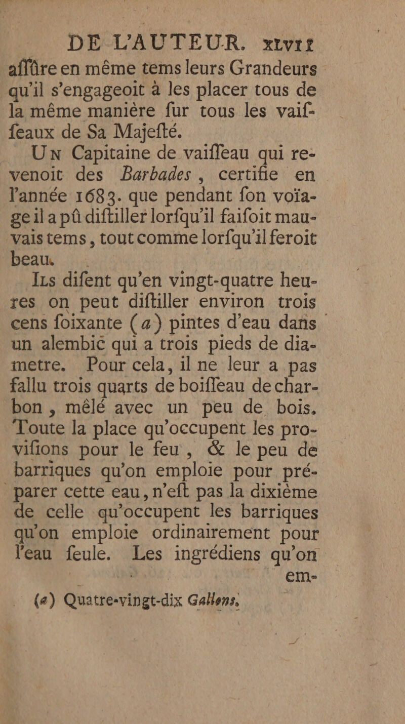 affûre en même tems leurs Grandeurs - qu’il s’engageoit à les placer tous de la même manière fur tous les vaif- feaux de Sa Majette. _ Un Capitaine de vaiffeau qui re- venoit des Barbades , certifie en Pannée 1683. que pendant fon voia- geil a pû diftiller lorfqu'il faifoit mau- vais tems, tout comme lorfqu'il feroit beau. Izs difent qu’en vingt-quatre heu- res on peut diftiller environ trois cens foixante (a) pintes d’eau dans un alembic qui a trois pieds de dia- metre. Pour cela, il ne leur a pas fallu trois quarts de boifleau de char- bon , mêlé avec un peu de bois, Toute la place qu’occupent les pro- vifions pour le feu, &amp; le peu de barriques qu'on emploie pour pré- _ parer cette eau, n’eft pas la dixième de celle qu’occupent les barriques qu'on emploie ordinairement pour l'eau feule. Les ingrédiens qu’on M Pee | €em-