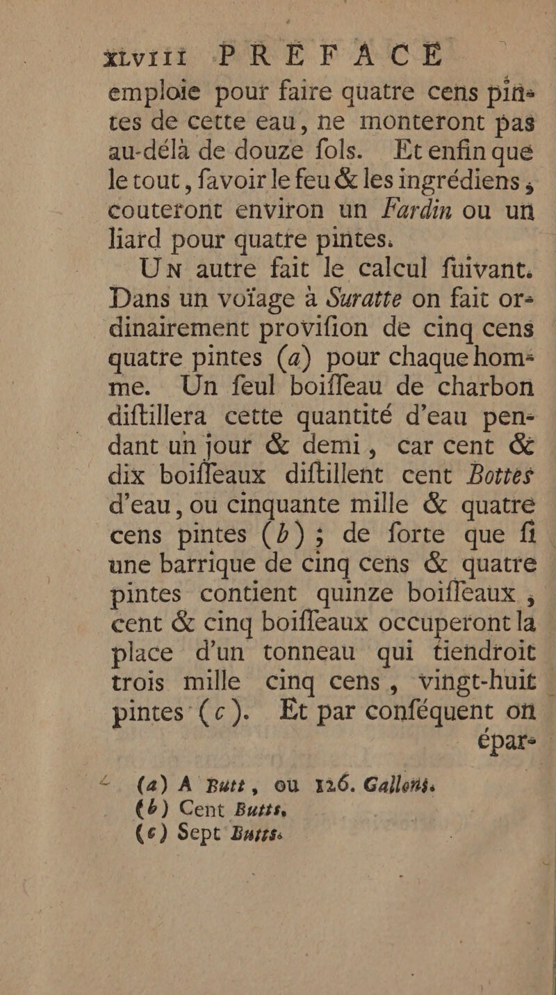 xivriit PREF ACE emploie pour faire quatre cens pins tes de cette eau, ne monteront pas au-déla de douze fols. Et enfin que le tout, favoir le feu &amp; les ingrédiens , couteront environ un fardin ou un liard pour quatre pintes Un autre fait le calcul fuivant. Dans un voïage a Suratte on fait or- dinairement provifion de cing cens quatre pintes (4) pour chaque hom- me. Un feul boiffeau de charbon diftillera cette quantité d’eau pen- dant un jour &amp; demi, car cent &amp; dix boiffeaux diftillent cent Boites d’eau, ou cinquante mille &amp; quatre une barrique de cing cens &amp; quatre pintes contient quinze boifleaux , cent &amp; cinq boiffeaux occuperont la place d’un tonneau qui tiendroit pintes (c). Et par conféquent on &lt; (a) A Butt, ou 126. Gallons. (6) Cent Butts, (¢) Sept Bares.