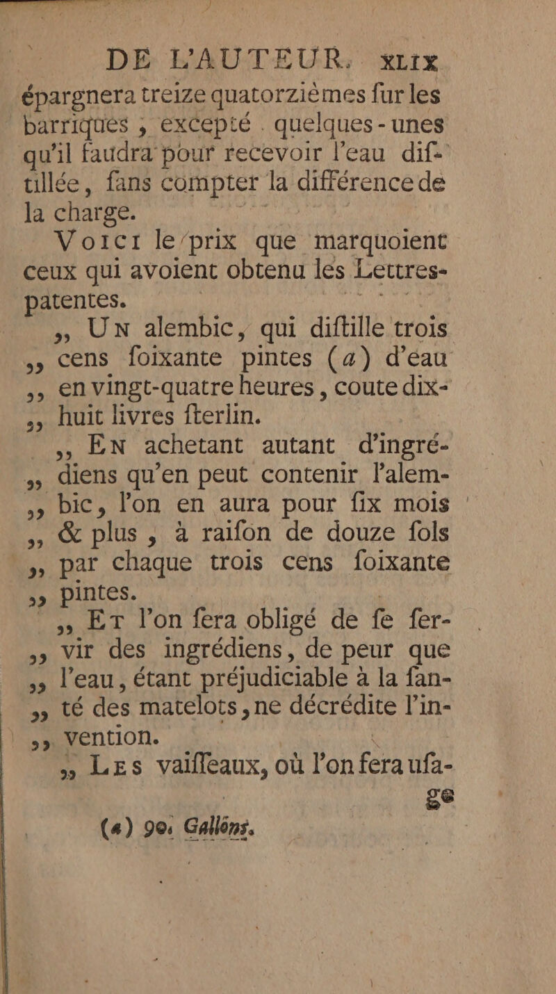 eee ASE ee ey Ds DE L'AUTEUR. xLrx épargnera treize quatorzièmes fur les barriques , excepté . quelques-unes qu'il faudra pour recevoir l'eau dif tillée, fans compter la différence de la charge. he | Voictr le’prix que marquoient ceux qui avoient obtenu les Lettres- patentes. dors &gt;, UN alembic, qui diftille trois 5» cens foixante pintes (a) d’eau 55 envingt-quatre heures , coute dix- ,, huit livres fterlin. ,, EN achetant autant d’ingre- ,, diens qu’en peut contenir l’alem- , bic, l'on en aura pour fix mois 5, &amp; plus , à raifon de douze fols » par chaque trois cens foixante ,» pintes. | ,, ET l’on fera obligé de fe fer- ,» vir des ingrédiens, de peur que »» l’eau, étant préjudiciable a la fan- » té des matelots, ne décrédite l’in- |,» Vention. x » LES valffeaux, où l’on fera ufa- wi a ee
