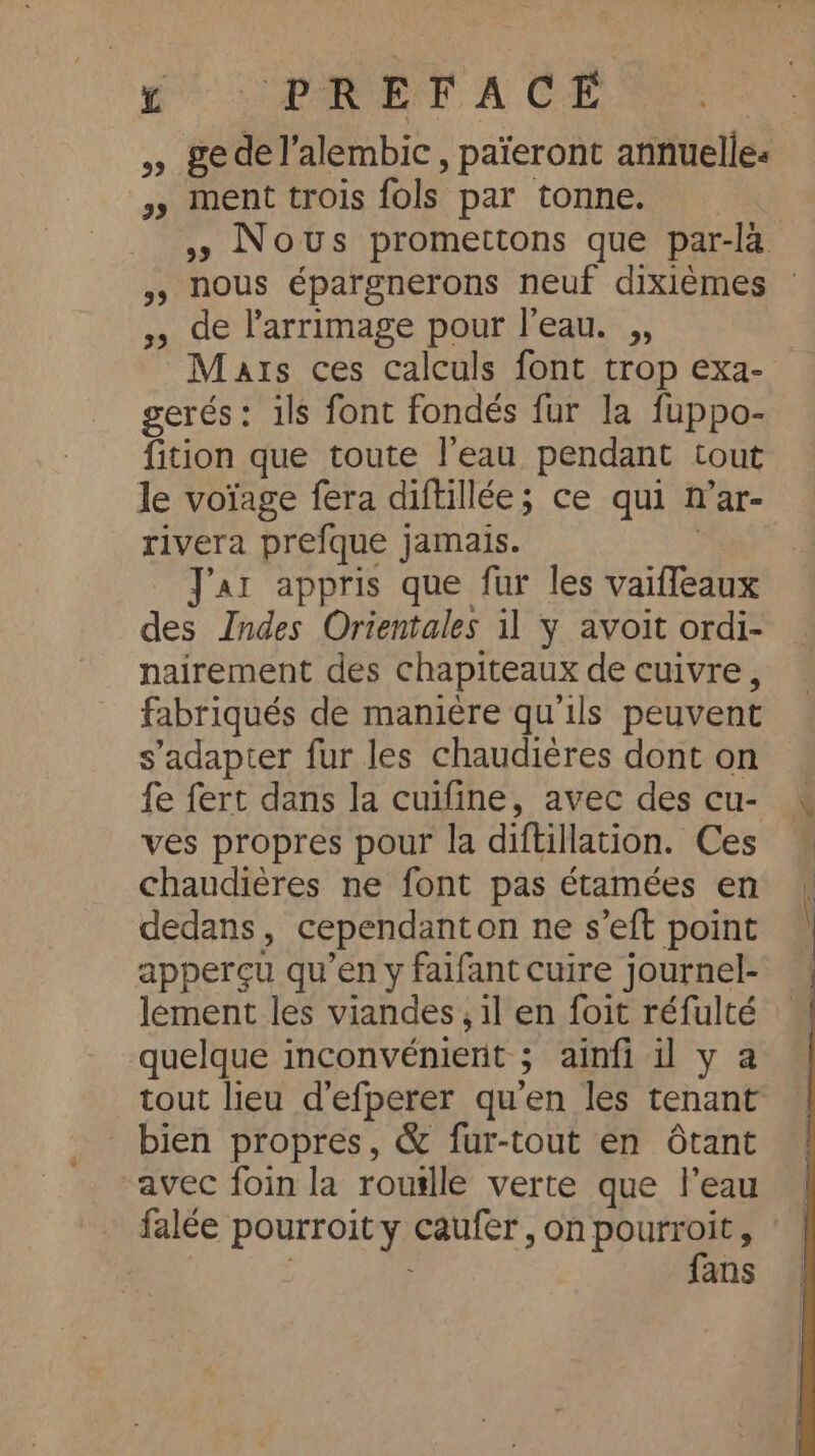 PET ACE » gedel’alembic , païeront annuelles » ment trois fols par tonne. 49 Nous promettons que par-la 5, nous épargnerons neuf dixiémes ~ ;, de larrimage pour l’eau. ,, Mats ces Calculs font trop exa- gerés: ils font fondés fur la fuppo- fition que toute l’eau pendant tout le voïage fera diftillée; ce qui n’ar- rivera prefque jamais. | Jar appris que fur les vaiffeaux des Indes Orientales il y avoit ordi- nairement des chapiteaux de cuivre, fabriqués de manière qu'ils peuvent s'adapter fur les chaudières dont on fe fert dans la cuifine, avec des cu- ves propres pour la diftillation. Ces chaudières ne font pas étamées en dedans, cependanton ne s’eft point apperçu qu’en y faifant cuire journel- lément les viandes , il en foit réfulté quelque inconvénient ; ainfi il y a tout lieu d’efperer qu'en les tenant bien propres, &amp; fur-tout en ôtant ‘avec foin la rouille verte que l’eau falée pourroit y caufer, on pourroit, | 3 fans