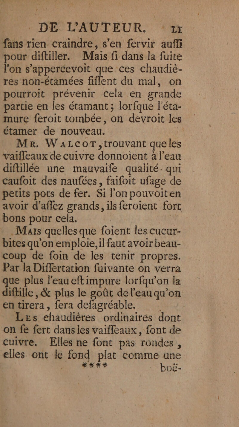 fans rien craindre, s’en fervir auffi pour diftiller. Mais fi dans la fuite Yon s’appercevoit que ces chaudiè- res non-étamées fiffent du mal, on pourroit prévenir cela en grande partie en les étamant ; lorfque l'éta- mure feroit tombée, on devroit les étamer de nouveau. Mr. WaLcorT,trouvant queles vaifleaux de cuivre donnoient à l'eau diftillée une mauvaife qualité. qui caufoit des naufées, faifoit ufage de petits pots de fer. Si l’on pouvoiten avoir d’affez grands, ils feroient fort bons pour cela. | | Mars quelles que foient les cucur- bites qu'on emploie, il faut avoir beau- coup de foin de les tenir propres. Par la Differtation fuivante on verra que plus l'eau eft impure lorfqu’on la diftille , &amp; plus le goût de l’eau qu’on en tirera, fera defagréable. Les ehaudières ordinaires dont. on fe fert dans les vaiffeaux , font de cuivre. Elles ne font pas rondes, elles ont le fond plat comme une ? * KKH ; boé-