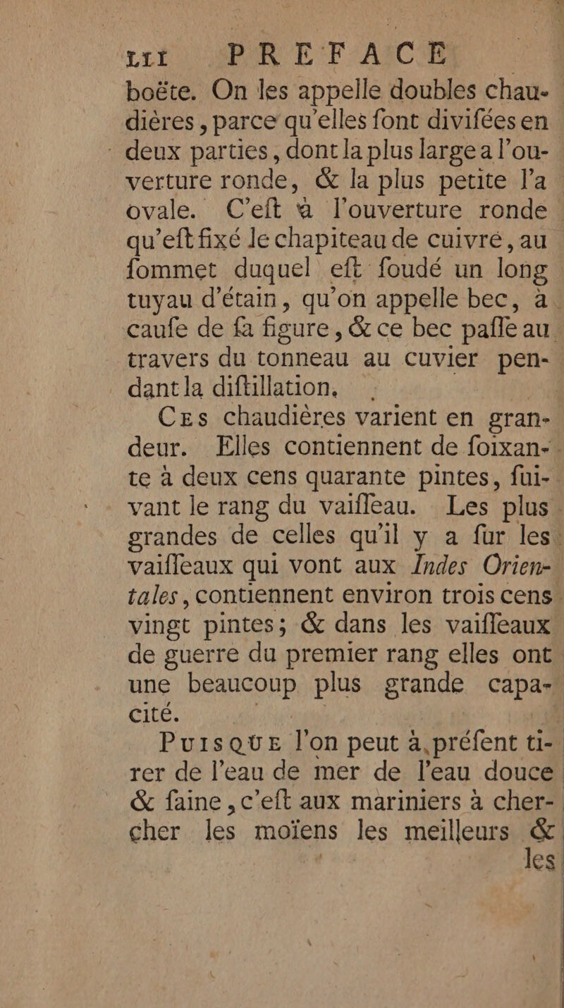 uit on EP AgC boéte. On les appelle doubles chau- diéres , parce qu'elles font divifées en - deux parties, dont la plus large a l’ou- verture ronde, &amp; la plus petite l’a ovale. C’eft a l'ouverture ronde. qu’eft fixé le chapiteau de cuivré, au fommet duquel eft foudé un long tuyau d’étain, qu'on appelle bec, à. caufe de fa figure , &amp; ce bec pale au. travers du tonneau au cuvier pen- dantla diftillation, | | Ces chaudières varient en gran-. deur. Elles contiennent de foixan-. te à deux cens quarante pintes, fui-. vant le rang du vaifleau. Les plus. grandes de celles qu'il y a fur les: vaifleaux qui vont aux Indes Orien- tales, contiennent environ trois cens* vingt pintes; &amp; dans les vaifleaux de guerre du premier rang elles ont une RÉAREONR plus grande capa Cité. | PuIsQue Ton peut à,préfent tia rer de l’eau de mer de l’eau douce. &amp; faine ,c’eft aux mariniers à cher-. cher les moïens les meilleurs a | ICs