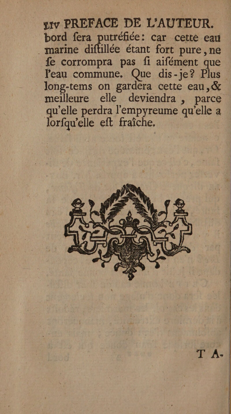 yiv PREFACE DE L'AUTEUR. bord fera putréfiée: car cette eau . marine diftillée étant fort pure ,ne fe corrompra pas fi aifément que Peau commune. Que dis-je? Plus long-tems on gardera cette eau ,&amp; meilleure elle deviendra , parce qu’elle perdra l'empyreume qu’elle a lorfqu’elle eft fraîche. T A- |