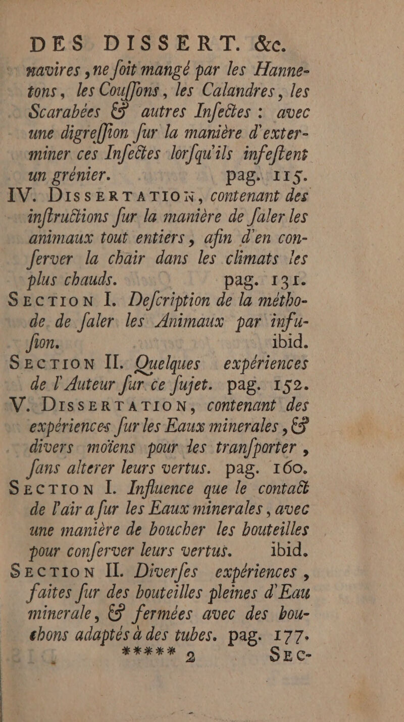 DES» DISSERT.'&amp;c. * mavires ,ne foit mangé par les Hanne- tons, les CoufJons, les Calandres, les Scarabées §§ autres Infeltes : avec une digreffion fur la manière d'exter- miner ces Infectes lorfqu'ils infeftent un grenier. pag. 115. IV. DissERTATION, contenant des inftructions fur la manière de Jaler les animaux tout entiers, afin d'en con- ferver la chair dans les climats les plus chauds. pag. 131. SECTION I. Defcription de la métho- de, de Jaler les Animaux par infu- fion. ibid. SECTION Il. Quelques expériences de T Auteur fur ce fujet. pag. 152. VW. DissERTATION, contenant des expériences furles Eaux minerales , 5 divers moïens pour des tranfporter , fans alterer leurs vertus. pag. 160. SECTION I. Influence que le contaët de Pair a fur les Eaux minerales , avec une manière de boucher les bouteilles pour conferver leurs vertus. ibid. SECTION IL. Diverfes expériences , faites fur des bouteilles pleines d'Eau minerale, &amp;f fermées avec des bou- chons adaptés a des tubes. pag. 177. *KKEH 5 | SEC- »