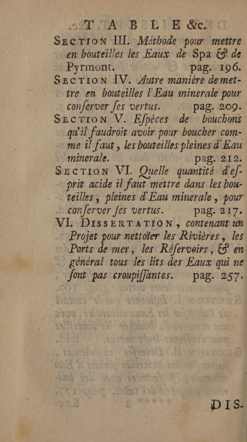 2 TAPS CRUE Sea Gi SECTION Ill. Méthode pour mettre en bouteilles les Eaux de Spa € de Pyrmont. pag. 196. SECTION IV. Autre manière demet- tre en bouteilles l'Eau minerale pour conferver Jes vertus. pag. 209. SECTION V. Efpèces de bouchons qu'il faudroit avoir pour boucher com- me il faut , les bouteilles pleines d'Eau minerale. ag. 212. SECTION VI. Quelle quantité @ef- prit acide il faut mettre dans les bou- teilles, pleines d'Eau minerale , pour conferver fes vertus. pag. 217. VI. DissERTATION , contenant un © Projet pour nettoter les Rivières, les Ports de mer, les Réferveirs, &amp;P en général tous les lits des Eaux qui ne font pas croupiflantes. pag. 257.