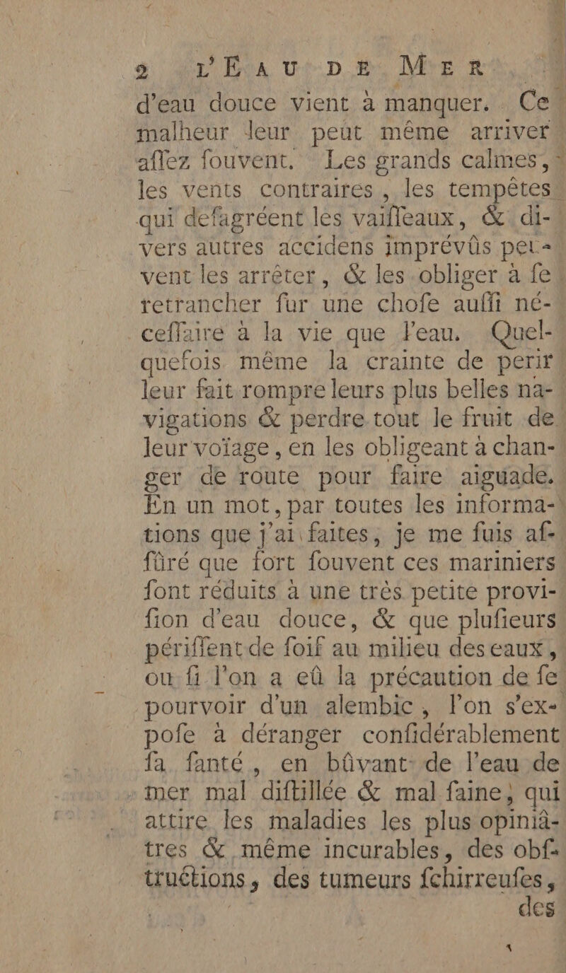 a a Tek UD Me Mee à malheur leur peut même arriver aflez fouvent. Les grands calmes, qui defagréent les vaifleaux , _di- vers autres accidens Imprévûs pet- ceffaire à la vie que Feau, Quel- quefois même la rane de perir leur voïage , en les obligeant à chan- ger de route pour faire aiguade. tions que j'ai faites, je me fuis af- ftiré que fort fouvent ces mariniers font réduits a une très petite provi- fion d'eau douce, &amp; que plufieurs périfient de foif au milieu des eaux, fa. fanté., en bûvant:de l’eau de »tmer mal diftillée &amp; mal faine , qui attire les maladies les plus opinia- tres &amp; même incurables, des obf: truétions , des tumeurs fchirreufes, des.