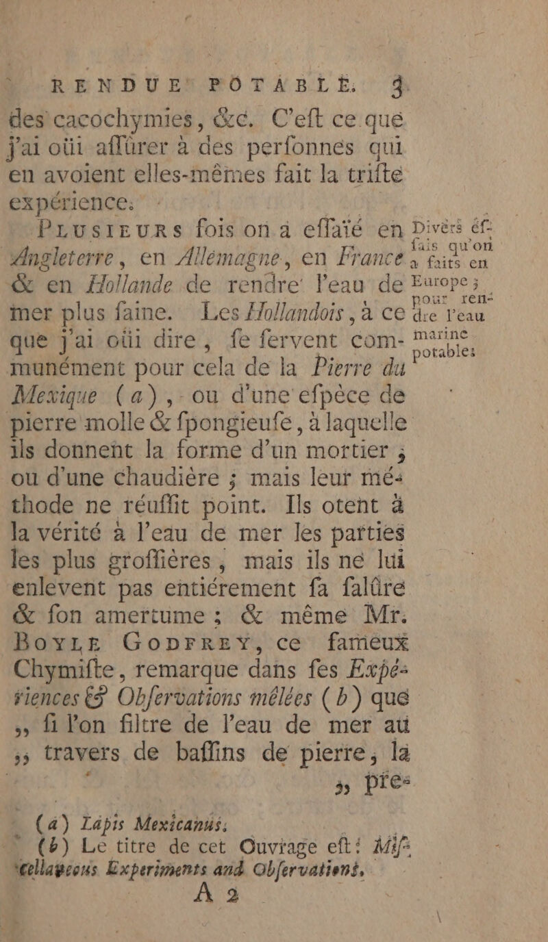 Por NDUEN OT ÂAEBLE. % des cacochymies, éc. Ceft ce que jai où1 aflürer à des perfonnes qui en avoient elles-mêmes fait la trifte expérience: Prusreurs fois on à effaïé en Divès éf Angleterre, en Allémagne, en France ous a faits en &amp; en Mollande de doute l'eau de Europe; mer plus faine. Les Hollandois , à ce fe tees que jal oùi dire, fe fervent com ea munément pour cela de la Pierre du Mexique (a), ou d'une efpèce de pierre molle &amp; fpongieufe, à laquelle ils donnent la forme d’un mortier ; ou dune Chaudière ; mais leur mé: thode ne réuffit point. Ils otent à Ja vérité a l’eau de mer les parties les plus groffières, mais ils ne lui enlevent pas entiérement fa faltire &amp; fon amertume ; &amp; même Mr: Boyze GopFrrey, ce fameux Chymifte, remarque dans fes Expé- riences € Obfer vations mélées (b) que » fi lon filtre de l’eau de mer ati &gt; travers de baffins de pierre, la 39 pres (4) Lapis Mexicanus: (8) Le titre de cet Ouvrage eft! M4: lagon Experiments and Objervations, À 2