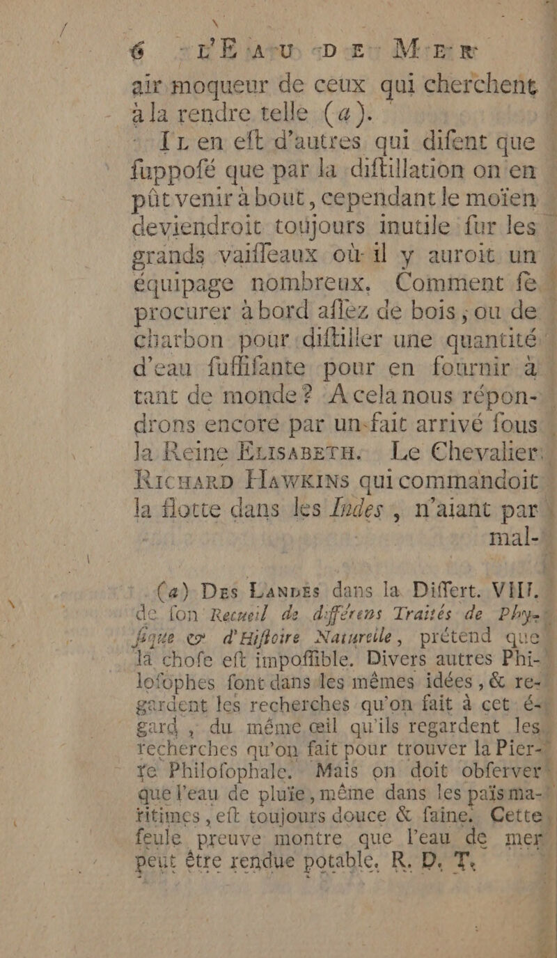 a 6 »VEiarw es Meee ee = ala rendre telle (a). TL en eft d’autres qui difent que ptitvenir about, cependant le moien poses à bord aflez dé bois ; ou de PE RicwarD HawkiNs quicommandoit ge fique em d'Hifioire Naturelle, prétend que lofophes font dans les mêmes idées , &amp; re-h gardent les recherches qu’on fait à cet € gard , du méme œil qu'ils regardent less que l'eau de pluie, même dans les pais ma. feule preuve montre que l’eau LE men, peut etre rendue potable. R, D.