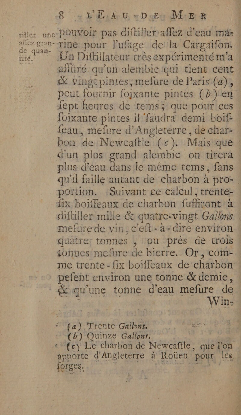 afiez-gran- de quan- tite. rine pour lufage dela Cargaifon: Un Difhilateur très expérimenté m'a affûré qu'un alembic qui tient cent ! &amp; vingtpintes,mefure de Paris (a), peut fournir fojxante pintes (b) en. fept heures de tems; que pour ces foixante pintes il faudra demi boif eau, mefure d'Angleterre , de char- bon de Newcaftle (c). Mais que : d'un plus grand alembic on tirera plus d’eau dans le meme tems, fans qu'il faille autant de charbon a pro-. portion. :Suivant ce calcul, trente- dix boïffeaux de charbon fufiront a difliller mille &amp; quatre-vingt Gallons . mefurede vin, ceft-~a-dire environ quatre: tonnes , ou près de trois tonnes mefure de bierre.. Or, com- me trente - fix boiffeaux de charbon pefent environ une tonne &amp; demie, &amp; qu'une tonne d'eau mefure de st pr Win: (a) Trente Gallons. ae (&amp;) Quinze Gallons, — | | ‘fc Le charbon de Newcaftle, que l'on apporte d'Angleterre à Roüen pour les jorges. } 3. ao