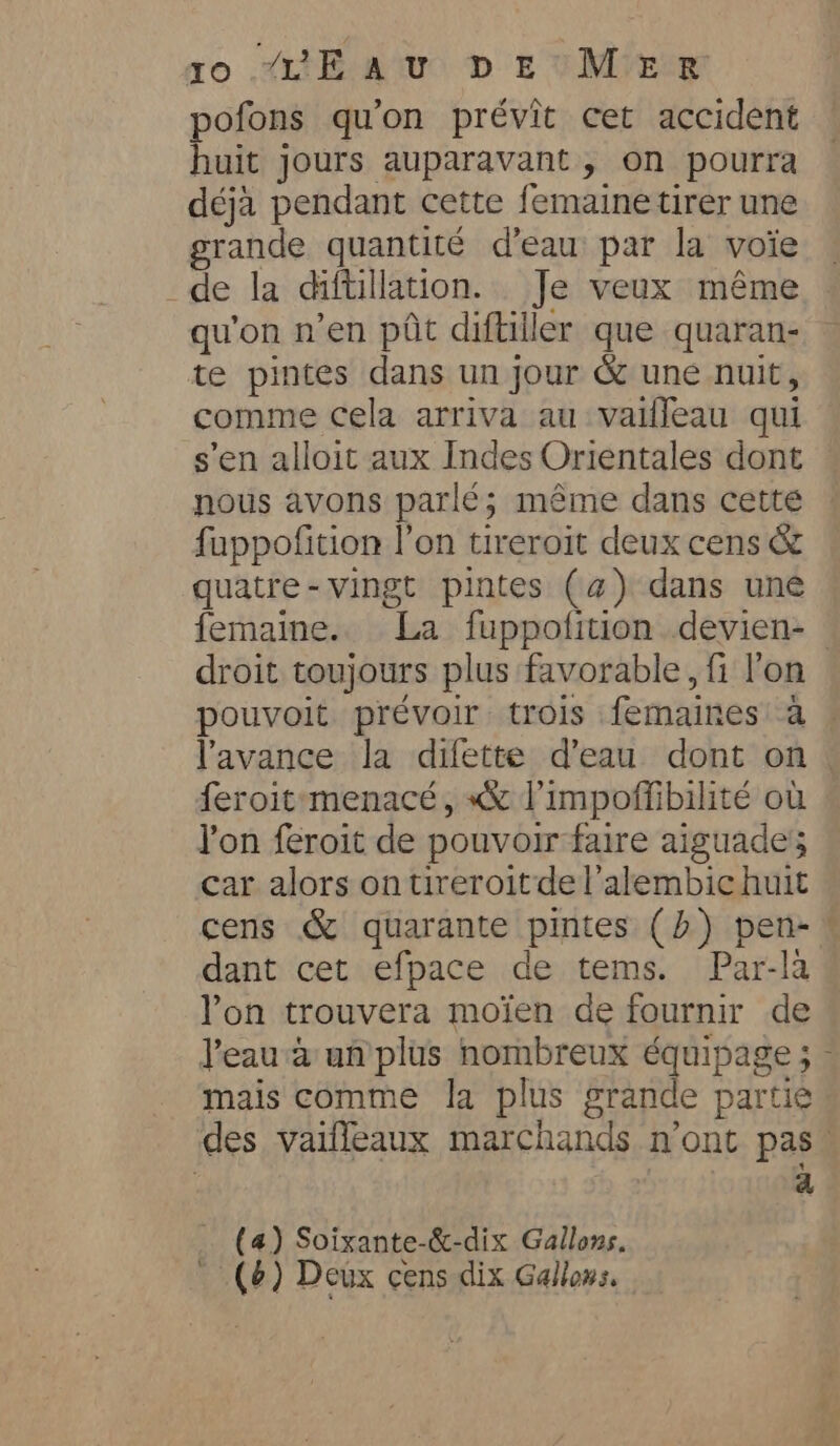 ro “TE AU D E MIE pofons qu'on prévit cet accident huit jours auparavant, on pourra déjà pendant cette femaine tirer une grande quantité d’eau par la voie de la diftillation. Je veux méme qu'on n’en pôt diftiller que quaran- te pintes dans un jour &amp; une nuit, comme cela arriva au vailleau qui s'en alloit aux Indes Orientales dont nous avons parlé; même dans cette fuppofition l’on tireroit deux cens &amp; quatre-vingt pintes (4) dans une femaine. La fuppofition devien- droit toujours plus favorable, fi l'on pouvoit prévoir trois femaines a l'avance la difette d’eau dont on feroit:menacé, «x l’impoffibilité ou Yon feroit de pouvoir faire aiguade; car alors on tireroitdel’alembic huit cens &amp; quarante pintes (b) pen-! dant cet efpace de tems. Par-la Yon trouvera moïen de fournir de l'eau à un plus nombreux équipage ; - mais comme la plus grande partie des vaiffeaux marchands n’ont pas! a (a) Soixante-&amp;-dix Gallons. (6) Deux cens dix Gallows.