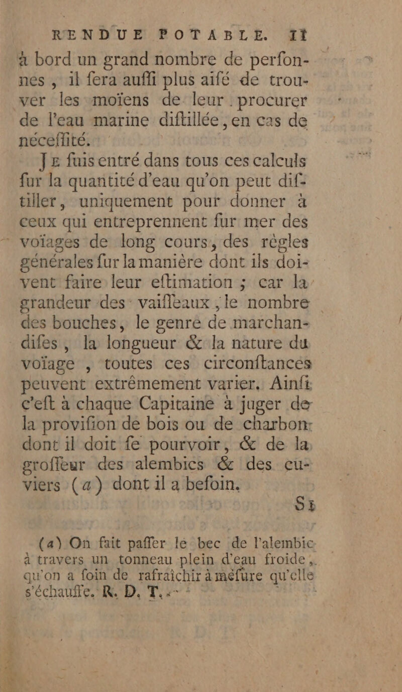 + és Le RENDUE POTABLE. It a bord un grand nombre de perfon- nes , il fera auffi plus aifé de trou- ver les moiens de leur procurer de l'eau marine diftillée , en cas de néceifité. | J = fuis entré dans tous ces calculs fur la quantité d’eau qu'on peut dif: tiller, uniquement pour donner a ceux qui entreprennent fur mer des générales fur la manière dont ils doi- vent faire leur eftimation ; car la grandeur des: vaifleaux , le nombre des bouches, le genre de marchan- difes , la longueur &amp; la nature du voiage , toutes ces circonitances peuvent extrêmement varier. Ainfi c'eft a chaque Capitaine à juger de la provifion de bois ou de charbon: dont il doit fe pourvoir, &amp; de la viers (a) dont 1l a befoin. | SE (a) On fait paffer lé bec de l'alembic à travers un tonneau plein d’eau froide, qu'on a foin de rafraichir àmefure qu'elle s échauffe. RD, Tyan * = Do ta