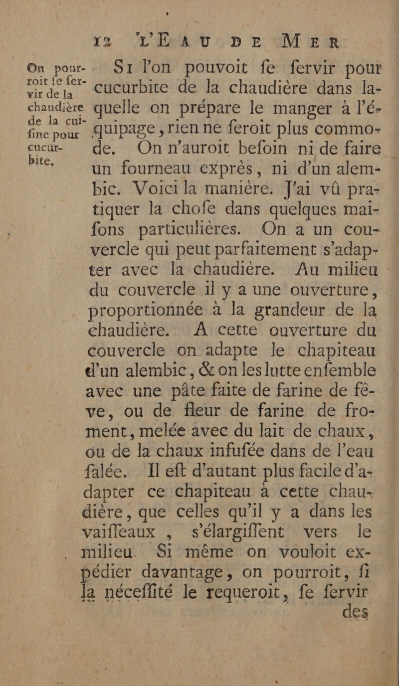 On pour- roit fe fer- wir de la chaudière de la cui- fine poux cucutf- bite, Là rm L'ÉAU DE MER S1 lon pouvoit fe fervir pour cucurbite de la chaudiére dans la- quelle on prépare le manger a l’é- quipage , rien ne feroit plus commo- de. On n’auroit befoin ni de faire . un fourneau exprès, ni d’un alem- bic. Voici la manière. J'ai vû pra- tiquer la chofe dans quelques mai- fons particulières. On a un cou- vercle qui peut parfaitement s’adap- ter avec la chaudière. Au milieu — du couvercle il y a une ouverture, proportionnée a la grandeur de la chaudière. A cette ouverture du couvercle on adapte le chapiteau d'un alembic, &amp; on les lutte enfemble avec une pâte faite de farine de fé- ve, ou de fleur de farine de fro- ment, melée avec du lait de chaux, ou de la chaux infufée dans de l’eau falée. Il eft d'autant plus facile d’a- dapter ce chapiteau à cette chau- dière, que celles qu'il y a dans les milieu. Si même on vouloit ex- pédier davantage, on pourroit, fi Ja néceffité le requeroit, fe fervir des