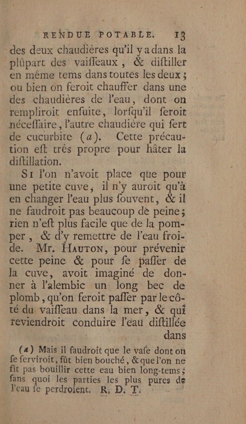 des deux chaudières qu’il ya dans la plûpart des vaiffeaux , &amp; diftiller en même tems dans toutes les deux 3 ou bien on feroit chauffer dans une des chaudières de l’eau, dont on rempliroit enfuite, lorfqu'il feroit néceffaire , autre chaudière qui fert de cucurbite (4). Cette précau- tion eft très propre pour hater la diftillation. S1 lon n’avoit place que pour une petite cuve, il n’y auroit qu’a en changer l’eau plus fouvent, &amp; il ne faudroit pas beaucoup dé peine; rien n’eft plus facile que de la pom- per, &amp; d’y remettre de l’eau froi- de. Mr. Hauton, pour prévenir cette peine &amp; pour fe paffer de Ja cuve, avoit imaginé de don- ner à l’alembic un long bec de plomb , qu’on feroit paffer par lecô- té du vaifleau dans la mer, &amp; qui reviendroit conduire l’eau diftillée - dans (4) Mais il faudroit que le vafe dont on fe ferviroit, fût bien bouché, &amp;quel’on ne fit pas bouillir cette eau bien long-tems ; fans quoi les parties les plus pures de Veau fe perdroient. KR; D. T: : :