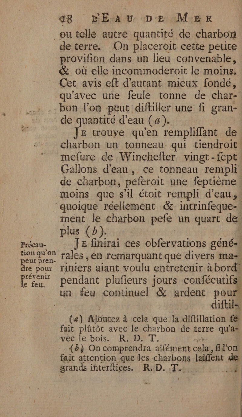 q Eau De MER ou telle autre quantité de charbon de terre. On placeroit cette petite provifion dans un lieu convenable, &amp; où elle incommoderoit le moins. Cet avis eft d'autant mieux fondé, qu'avec une feule tonne de char- -bon l'on peut diftiller une fi gran- de quantité d'eau (a). JE trouve qu’en rempliflant de charbon un tonneau. qui tiendroit. mefure de Winchefter vingt-fept Gallons d’eau ,, ce tonneau rempli de charbon, peferoit une feptième moins que sil étoit rempli d’eau, quoique réellement &amp; intrinfeque-. ment le charbon pefe un quart de , plus CB). Précau- JE finirai ces obfervations géné- tion quon rales ,en remarquant que divers mas peut pren- dre pour Tiniers aiant voulu entretenir à bord, sent pendant plufieurs jours confécutifs un feu continue! &amp; ardent pour : diftil-, (a) AGéater à cela que la diftillation f@ fait plütôt avec le charbon de terre qu’a- vec le bois. R. D. T. (6) Oncomprendra aifément cab fil’on fait attention que les charbons laiffent 44 grands interftices. R.D. T. {