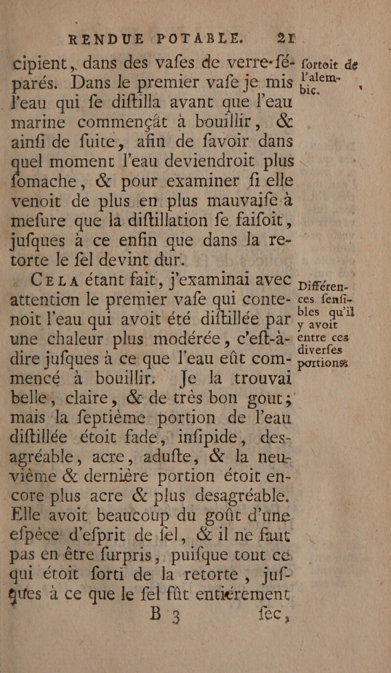cipient,. dans des vafes de verre-é: fortoit de _parés. Dans le premier vafe je mis tem , Peau qui fe diftilla avant que l’eau | marine commengat a bouillir, &amp; ainfi de fuite, afin de favoir dans uel moment l’eau deviendroit plus omache, &amp; pour examiner fi elle venoit de plus en plus mauvajfe a mefure que la diftillation fe faifoit, jufques a ce enfin que dans la re- torte le fel devint dur. , CELA étant fait, j'examinai avec gen. attention le premier vafe qui conte- ces fenfi- noit l’eau qui avoit été diftillée par aries + une chaleur plus modérée, c’eft-a- sees dire jufques à ce que l'eau eût com- portions mencé a bouillir. Je la trouvai belle, claire, &amp; de trés bon gout; mais la feptième portion de l’eau diftillée étoit fade, infipide, des- agréable, acre, adufte, &amp; la neu- vième &amp; dernière portion étoit en- core plus acre &amp; plus desagréable. Elle avoit beaucoup du goût d’une efpèce: d’efprit de fel, &amp; il ne faut pas en étre furpris,, puifque tont ce. qui étoit forti de la retorte , juf- ques a ce que le fel fût entiérement Ha LEC