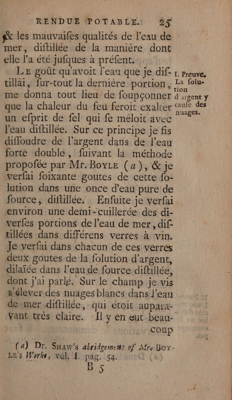 gx les mauvaifes qualités de l'eau de mer, diftiliée de la manière dont elle l’a été jufques à préfent. Le goût qu'avoit l'eau que je dif- tillai, fur-tout la dernière portion, me donna tout lieu de foupçonner que la chaleur du feu feroit exalter un efprit de fel qui fe méloit avec l'eau diftillée. Sur ce principe je fis difloudre de l'argent dans de l’eau forte double, fuivant la méthode propofée par Mr. Boyte (a), &amp; je verfai foixante goutes de cette fo- lution dans une once d’eau pure de fource, ditillée. Enfuite je verfai environ une demi-cuillerée des di- verfes portions de l’eau de mer, dif tillées dans différens verres à vin. Je verfai dans chacun de ces verres deux goutes de la folution d’argent, dilai¢e dans l’eau de fource diftillée, dont j'ai parlé. Sur le champ je vis s élever des nuages blancs dans l’eau de mer diftillée, qui étoit aupara- coup (a) Dr. Suaw’s abridgememt of Mrs Box- LES Works, vol. I. pag. 54. €y à La folu- nuages.