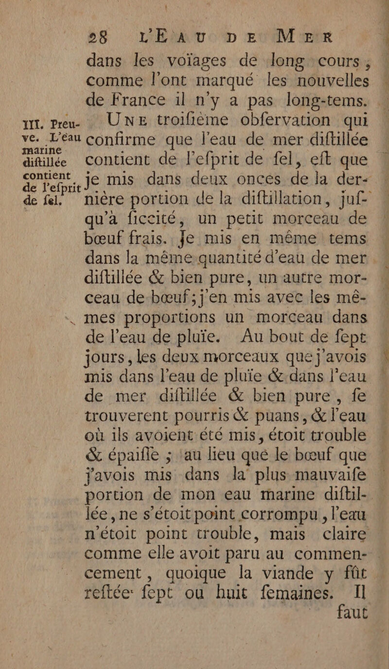 Wi. Preu- ve. L’éau marine diftillée contient de fel. 28 L'EAU D ey Moe dans les voiages de long cours, comme l'ont marqué les nouvelles — de France il n'y a pas long-tems. — Une troifieme obfervation qui confirme que l'eau de mer diftillée contient de l’efprit de fel, eft que je mis dans deux onces de la der- nière portion de la diftillation, juf- qu’a ficcité, un petit morceau de bœuf frais. Je mis en même tems — dans la même quantité d'eau de mer. diftiliée &amp; bien pure, un autre mor- ceau de boeuf ;j’en mis avec les mé- de l’eau de pluie. Au bout de fept jours, les deux morceaux quej’avois mis dans l’eau de pluie &amp; dans l'eau de mer diltillée &amp; bien pure, fe trouverent pourris &amp; puans, &amp; l’eau où ils avoient été mis, étoit trouble &amp; épaifle ; ‘au lieu que le bœuf que javois mis dans la plus mauvaife portion de mon eau marine diftil- — lée , ne s’étoit point corrompu, l’eau n’étoit point trouble, mais claire comme elle avoit paru au commen- cement , quoique la viande y fût reftée: fept ou huit ER Il aut
