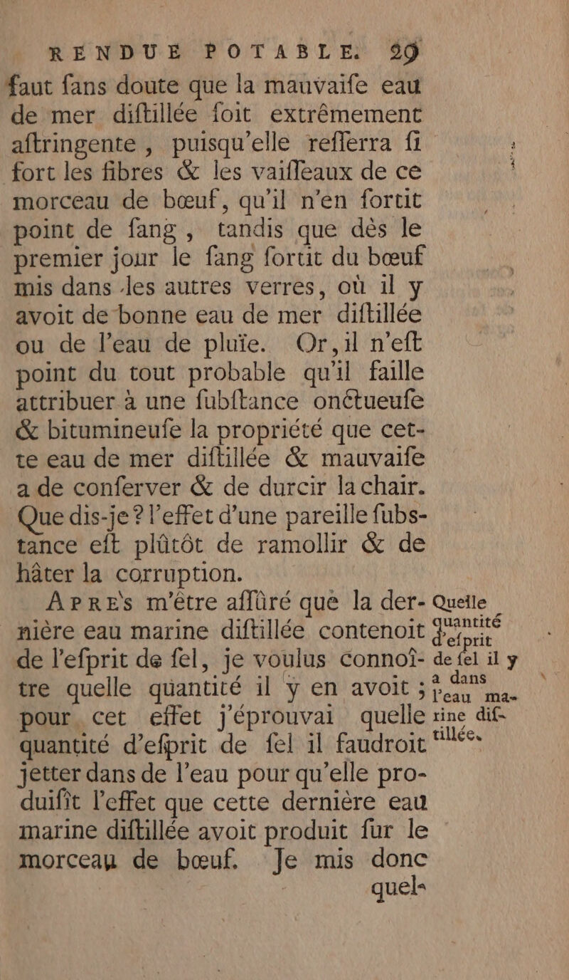 faut fans doute que la mauvaife eau de mer diftillée foit extrémement aftringente , puisqu’elle refferra fi : fort les fibres &amp; les vaifleaux de ce morceau de bœuf, qu'il n'en fortit point de fang, tandis que dés le premier jour le fang fortit du bœuf mis dans les autres verres, où il avoit de bonne eau de mer diftillée ou de l’eau de pluie. Or,i n’eft point du tout probable qu'il faille attribuer à une fubftance onétueufe &amp; bitumineufe la propriété que cet- te eau de mer diftillée &amp; mauvaife a de conferver &amp; de durcir la chair. Que dis-je ? l'effet d’une pareille fubs- tance eft plûtôt de ramollir &amp; de hater la corruption. APRES m'être affiiré que la der- Queile — nière eau marine diftillée contenoit fs de l’efprit de fel, je voulus connoi- de fel il y tre quelle quantité il y en avoit 33... pour cet effet j'éprouvai quelle tine dif quantité d’efprit de fel il faudroit *** jetter dans de l’eau pour qu’elle pro- duifit Peffet que cette dernière eau marine diftillée avoit produit fur le morceau de bœuf. Je mis donc quels