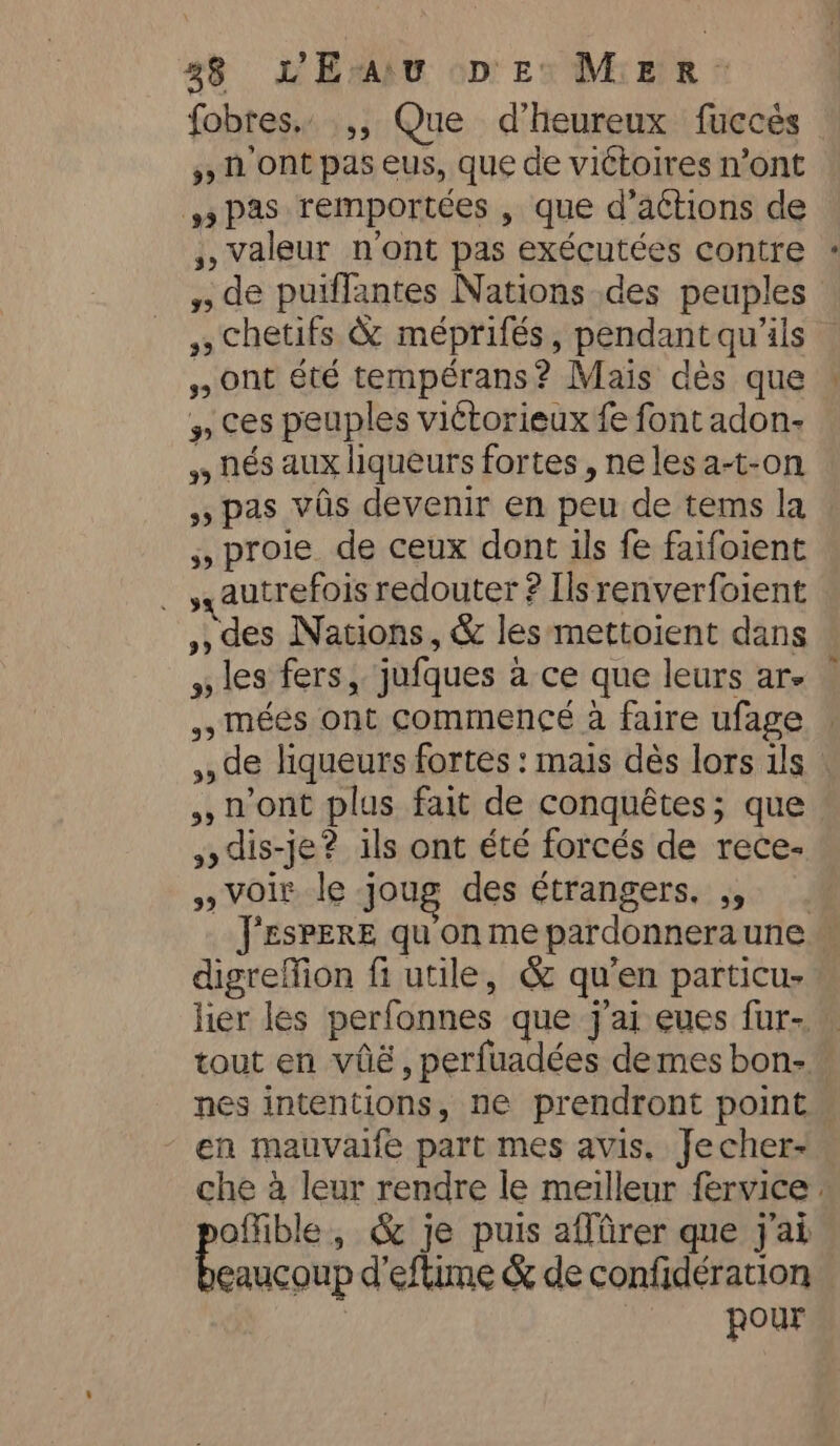 fobres.. ,, Que d’heureux fuccés © ») à ont pas eus, que de victoires n’ont pas remportées , que d’actions de ,, valeur n'ont pas exécutées contre #» de puïffantes Nations des peuples , chetifs &amp; méprifés, pendant qu'ils Ont été tempérans? Maïs dès que » ces peuples viétorieux fe font adon- nés aux liqueurs fortes, ne les a-t-on »» pas vas devenir en peu de tems la 5, proie de ceux dont ils fe faifoient _ autrefois redouter ? Ils renverfoient ,, des Nations, &amp; les mettoient dans » les fers, jufques à ce que leurs ar. ,, méés ont commencé a faire ufage © ,, de liqueurs fortes: mais dès lors ils : ,, n'ont plus fait de conquêtes; que dis-je? ils ont été forcés de rece- » voir le joug des étrangers, ,, J'ESPERE qu on me pardonneraune — digreffion fi utile, &amp; qu’en particu- lier les perfonnes que j'ai eues fur- tout en vilé, perfuadées demes bon- nes intentions, ne prendront point. en mauvaife part mes avis. Jecher- che à leur rendre le meilleur fervice : offible, &amp; je puis affirer que j'ai eaucoup d'eflime &amp; de confidération | pour