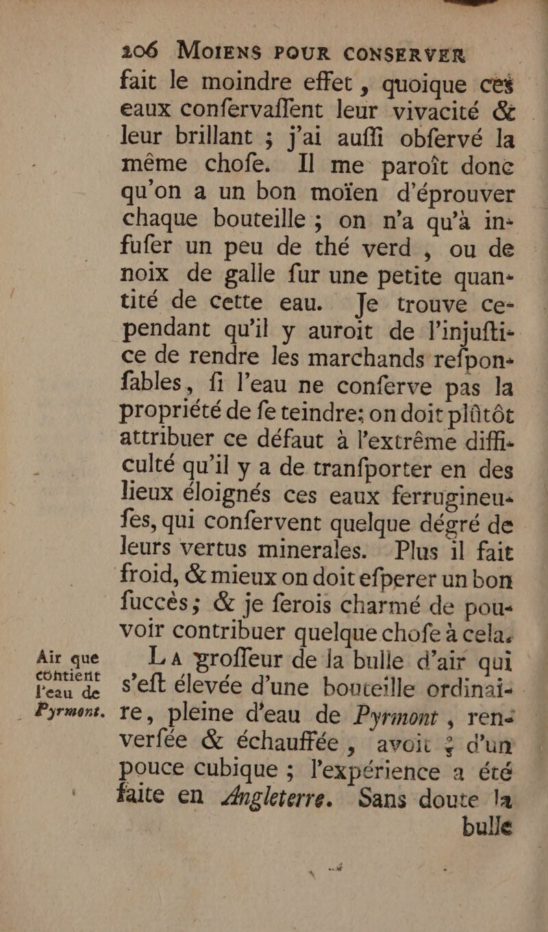 —— 206 MoiENS POUR CONSERVER fait le moindre effet , quoique ces eaux confervailent leur vivacité & - leur brillant ; j'ai aufli obfervé la même chofe. Il me paroît donc qu'on a un bon moïen d’éprouver chaque bouteille ; on n’a qu’à in: fufer un peu de thé verd , ou de noix de galle fur une petite quan- tité de cette eau. Je trouve ce- pendant qu’il y auroit de l’injufti- ce de rendre les marchands refpon- fables, fi l’eau ne conferve pas la propriété de fe teindre; on doit plûtôt attribuer ce défaut à l'extrême diffi- : culté qu’il y a de tranfporter en des lieux éloignés ces eaux ferrugineu- fes, qui confervent quelque dégré de leurs vertus minerales. Plus il fait froid, & mieux on doit efperer un bon fuccés; & je ferois charmé de pou- voir contribuer quelque chofe à cela. Air que LA proffeur de la bulle d’air qui l'eau de 8 eft élevée d’une bonteille ordinai- _ Pyrmont. re, pleine d’eau de Pyrmont , ren< verfée & échauffée , avoit 2 d’un pouce cubique ; l'expérience a été faite en Angleterre. Sans doute la | bulle
