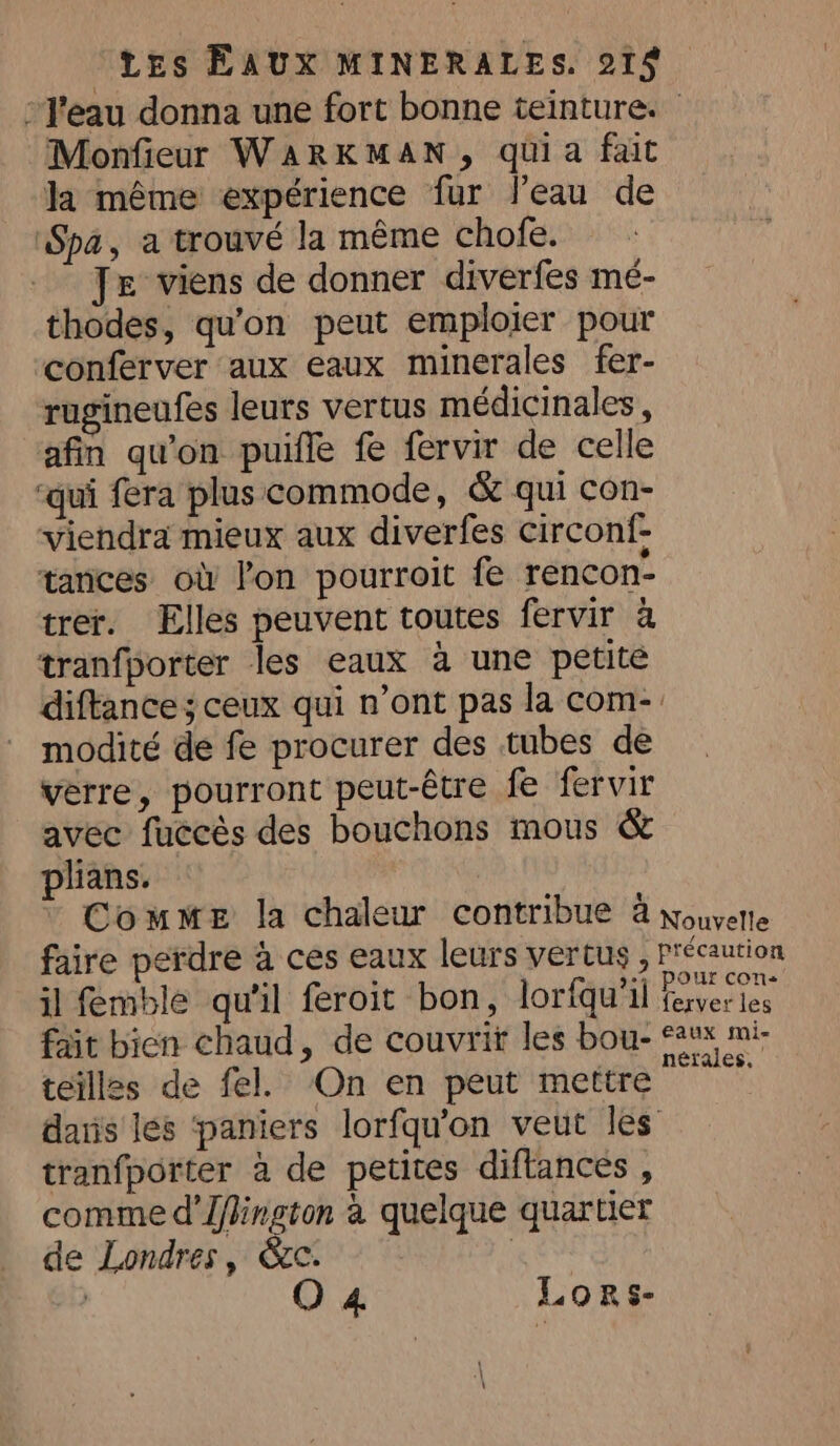 Monfieur WARKMAN, quia fait la même expérience fur l’eau de ‘Spa, a trouvé la même chofe. Je viens de donner diverfes mé- thodes, qu'on peut emploier pour ‘conferver aux eaux minerales fer- rugineufes leurs vertus médicinales, afin qu'on puifle fe fervir de celle ‘qui fera plus commode, &amp; qui con- viendra mieux aux diverfes circonf- tances où lon pourroit fe rencon- trer. Elles peuvent toutes fervir à tranfporter les eaux à une petite modité de fe procurer des tubes de verre, pourront peut-être fe fervir avec fuccès des bouchons mous &amp; plians. il femble qu'il feroit bon, loriqu'il fait bien chaud, de couvrit les bou- teilles de fel. On en peut mettre tranfporter a de petites diftances , comme d’flington à quelque quartier de Londres, &amp;C } | O 4 Lors- pour con ferver les eaux mi- nérales,