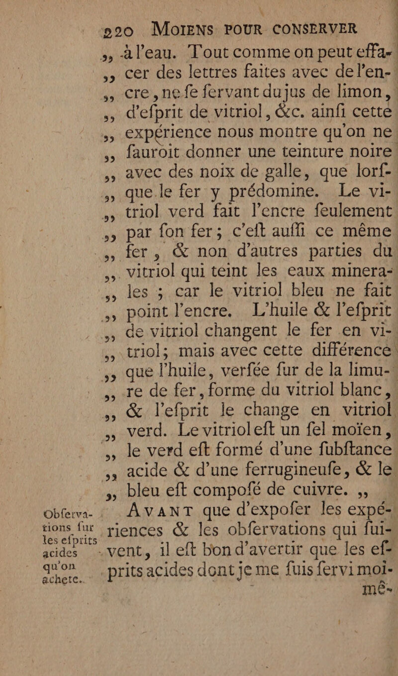 a l'eau. Tout comme on peut effa- » cer des lettres faites avec del’en-! cre,nefe fervant dujus de limon, ,, defprit de vitriol, &amp;c. ainfi cette expérience nous montre quon ne: fauroit donner une teinture noire! avec des noix de galle, que lorf- que.le fer y prédomine. Le vi- triol verd fait l'encre feulement , par fon fer; c’eit auffi ce même fer, &amp; non d’autres parties du vitriol qui teint les eaux minera- les ; car le vitriol bleu ne fait point l'encre. L’huile &amp; l’efprit de vitriol changent le fer en vi- triol; mais avec cette différences que Phuile, verfée fur de la limu-. re de fer, forme du vitriol blanc, &amp; l’efprit le change en vitriol verd. Le vitrioleft un fel moïen, le verd eft formé d’une fubftance 4, acide &amp; d’une ferrugineufe, &amp; le + spycbleu, elt compole de Cuivre... Obferva- . AVANT. que d’expofer les expés) tions fur riences &amp; les obfervations qui fuis es eiprits 4 , - | acides -vent, il eft bon d’avertir que les ef da. -prits acides dont je me {uis fervi moi: me” . À 33 33 59 39 NBO 222 59 .99 29 99 >] 5, 99